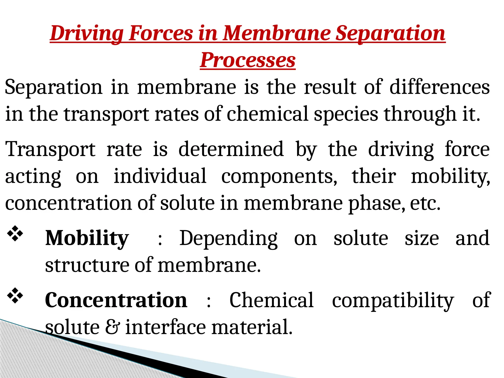 Driving Forces in Membrane Separation
Processes
Separation in membrane is the result of differences
in the transport rates of chemical species through it.
Transport rate is determined by the driving force
acting on individual components, their mobility,
concentration of solute in membrane phase, etc.
 Mobility : Depending on solute size and
structure of membrane.
 Concentration : Chemical compatibility of
solute & interface material.
 