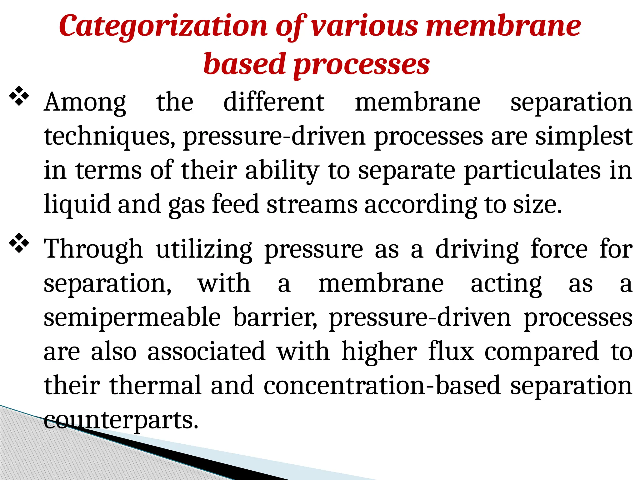 Categorization of various membrane
based processes
 Among the different membrane separation
techniques, pressure-driven processes are simplest
in terms of their ability to separate particulates in
liquid and gas feed streams according to size.
 Through utilizing pressure as a driving force for
separation, with a membrane acting as a
semipermeable barrier, pressure-driven processes
are also associated with higher flux compared to
their thermal and concentration-based separation
counterparts.
 