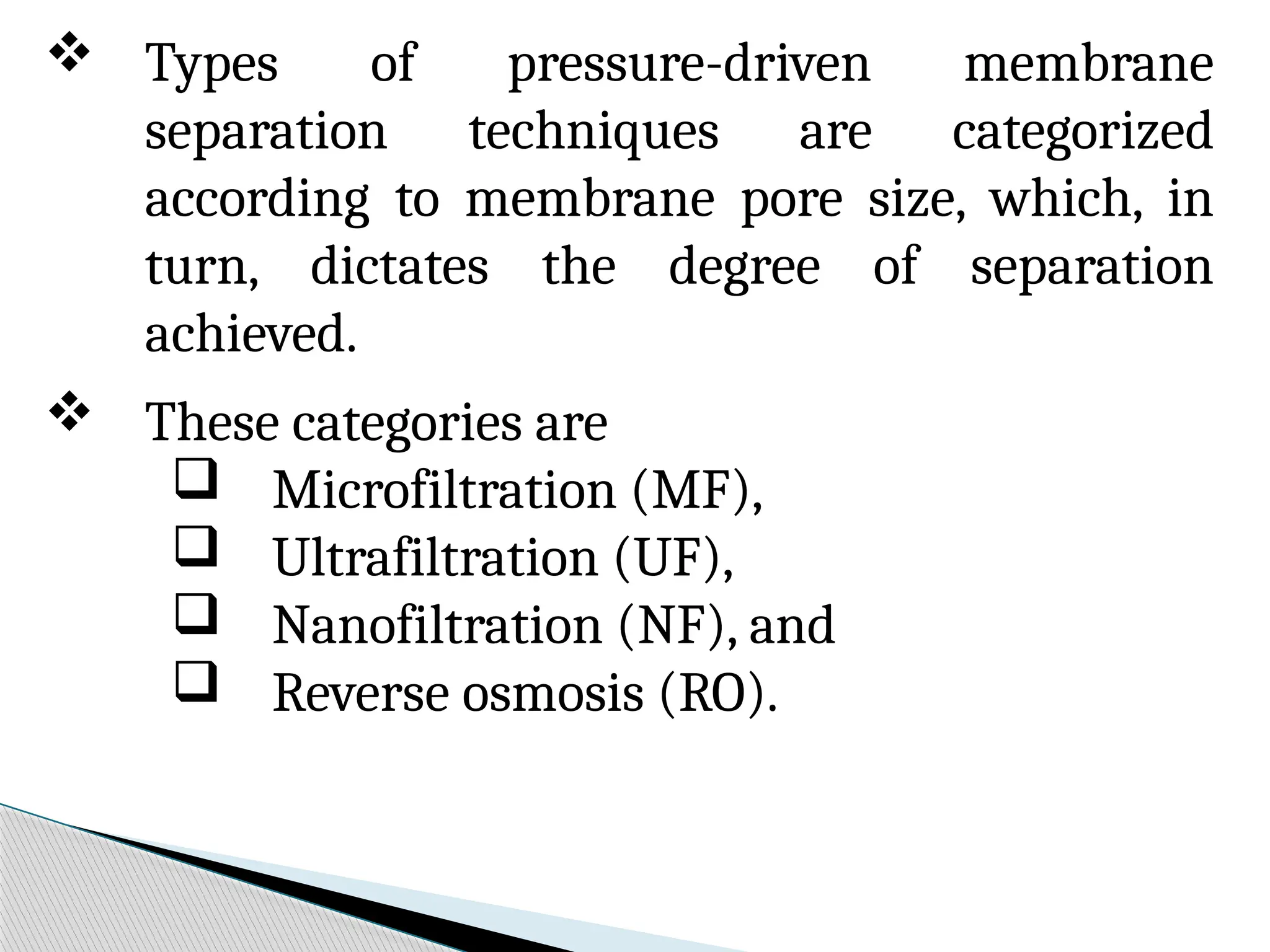  Types of pressure-driven membrane
separation techniques are categorized
according to membrane pore size, which, in
turn, dictates the degree of separation
achieved.
 These categories are
 Microfiltration (MF),
 Ultrafiltration (UF),
 Nanofiltration (NF), and
 Reverse osmosis (RO).
 