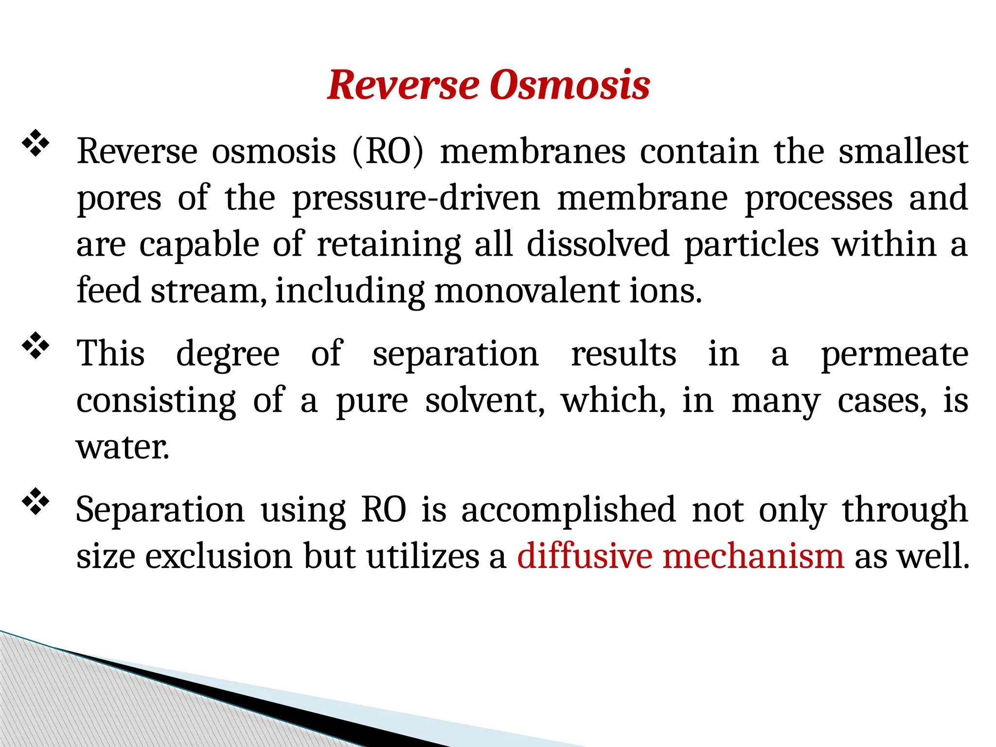 Reverse Osmosis
 Reverse osmosis (RO) membranes contain the smallest
pores of the pressure-driven membrane processes and
are capable of retaining all dissolved particles within a
feed stream, including monovalent ions.
 This degree of separation results in a permeate
consisting of a pure solvent, which, in many cases, is
water.
 Separation using RO is accomplished not only through
size exclusion but utilizes a diffusive mechanism as well.
 