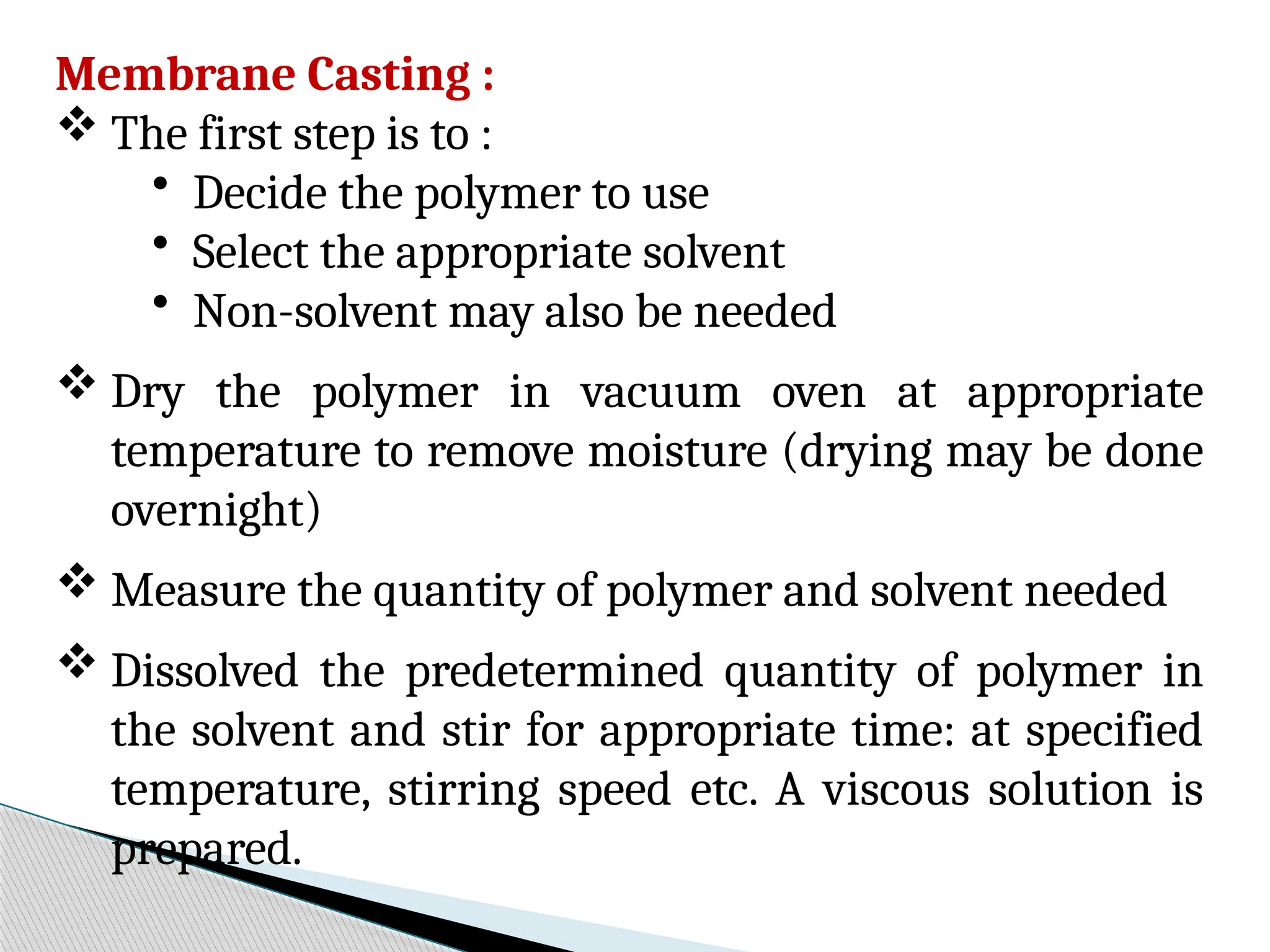 Membrane Casting :
 The first step is to :
• Decide the polymer to use
• Select the appropriate solvent
• Non-solvent may also be needed
 Dry the polymer in vacuum oven at appropriate
temperature to remove moisture (drying may be done
overnight)
 Measure the quantity of polymer and solvent needed
 Dissolved the predetermined quantity of polymer in
the solvent and stir for appropriate time: at specified
temperature, stirring speed etc. A viscous solution is
prepared.
 