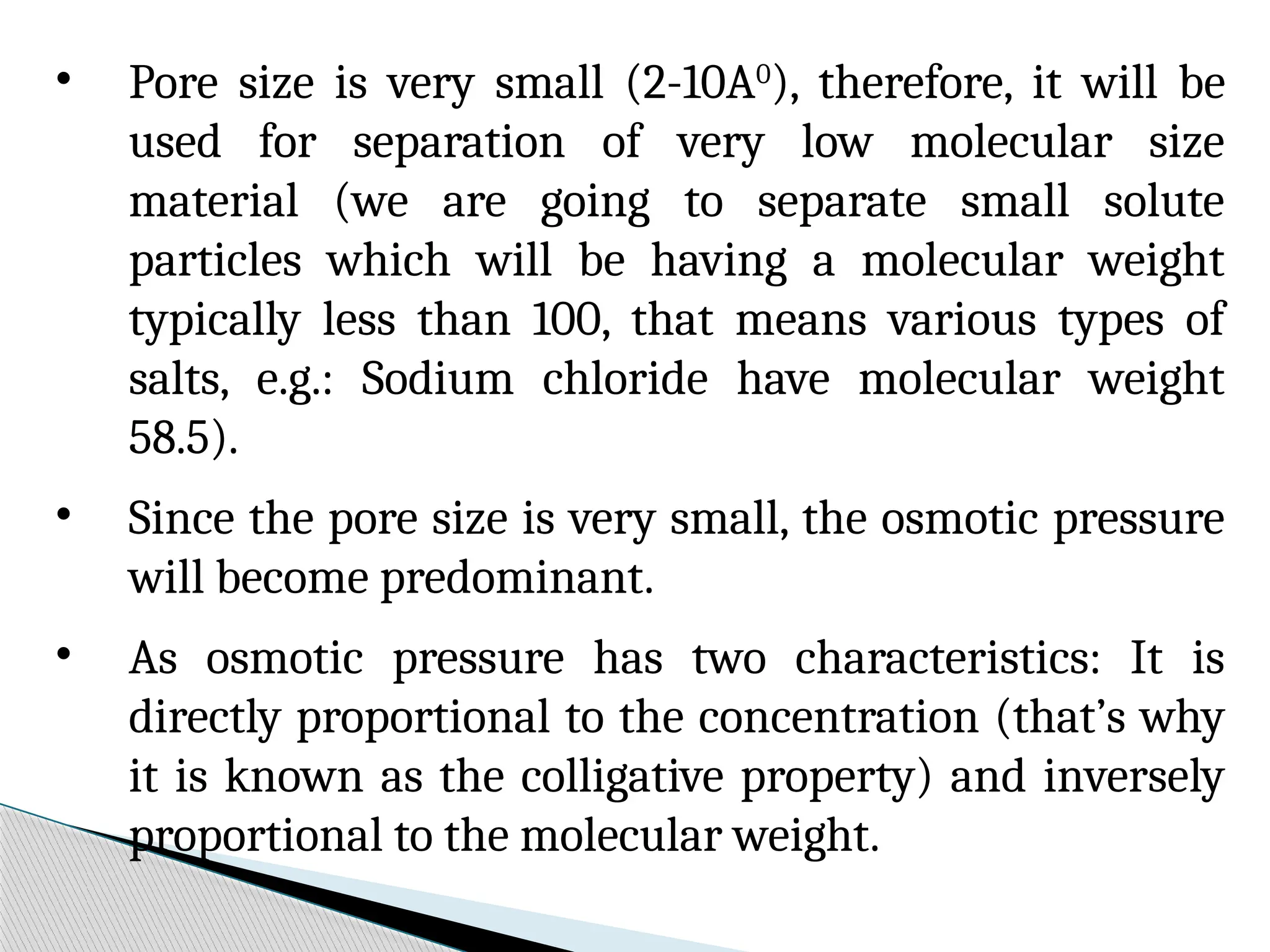 • Pore size is very small (2-10A0
), therefore, it will be
used for separation of very low molecular size
material (we are going to separate small solute
particles which will be having a molecular weight
typically less than 100, that means various types of
salts, e.g.: Sodium chloride have molecular weight
58.5).
• Since the pore size is very small, the osmotic pressure
will become predominant.
• As osmotic pressure has two characteristics: It is
directly proportional to the concentration (that’s why
it is known as the colligative property) and inversely
proportional to the molecular weight.
 
