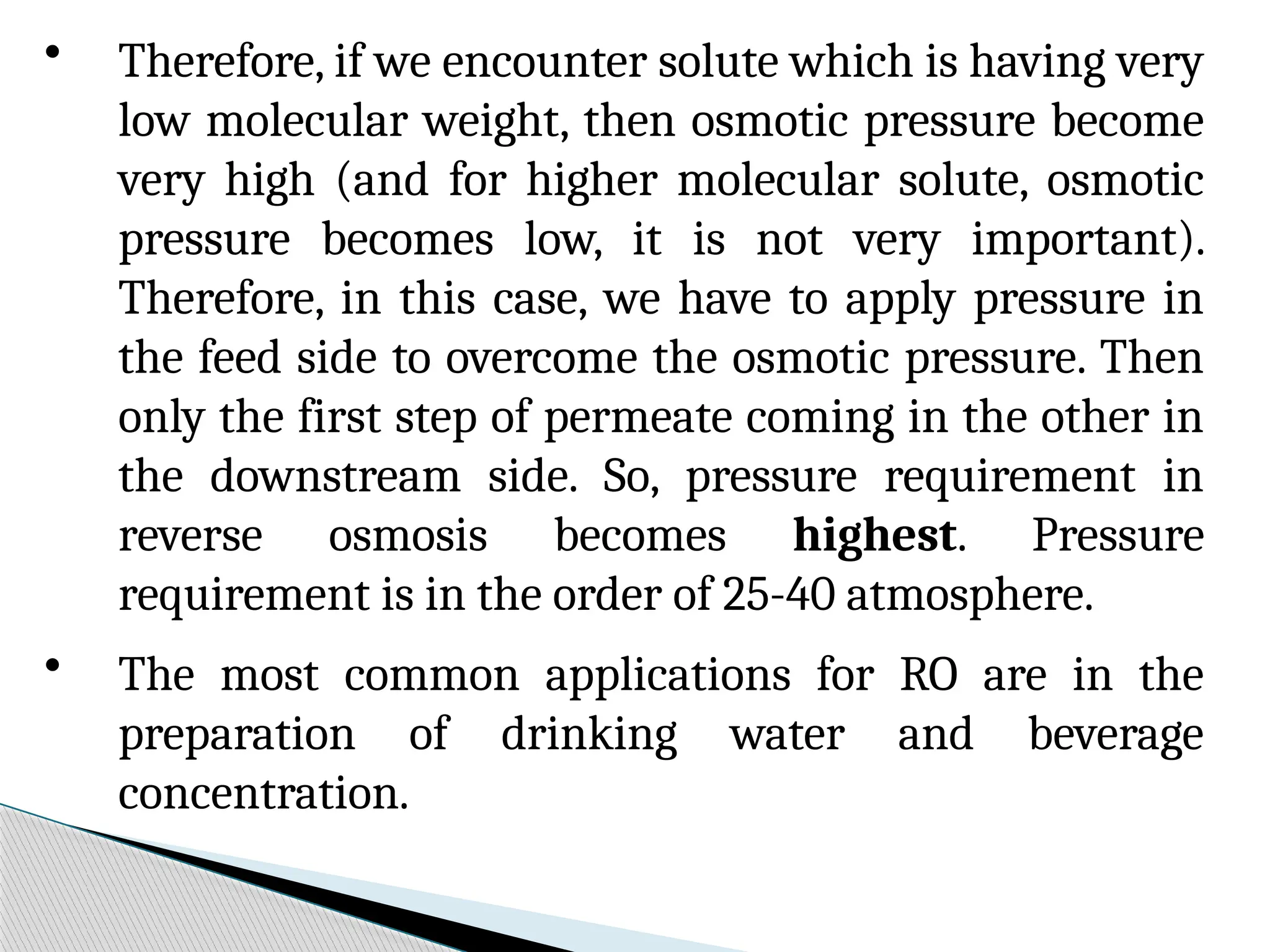 • Therefore, if we encounter solute which is having very
low molecular weight, then osmotic pressure become
very high (and for higher molecular solute, osmotic
pressure becomes low, it is not very important).
Therefore, in this case, we have to apply pressure in
the feed side to overcome the osmotic pressure. Then
only the first step of permeate coming in the other in
the downstream side. So, pressure requirement in
reverse osmosis becomes highest. Pressure
requirement is in the order of 25-40 atmosphere.
• The most common applications for RO are in the
preparation of drinking water and beverage
concentration.
 