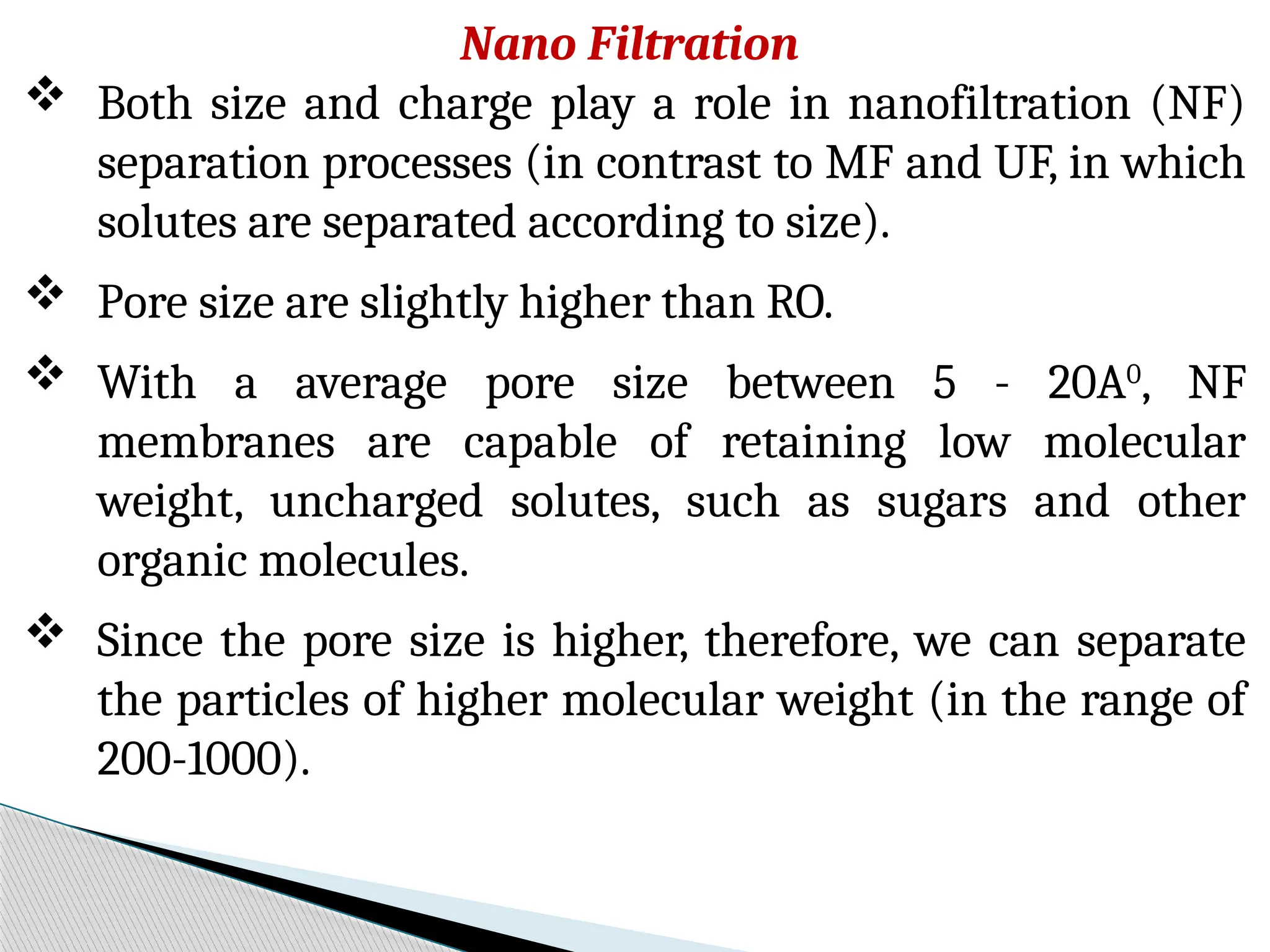 Nano Filtration
 Both size and charge play a role in nanofiltration (NF)
separation processes (in contrast to MF and UF, in which
solutes are separated according to size).
 Pore size are slightly higher than RO.
 With a average pore size between 5 - 20A0
, NF
membranes are capable of retaining low molecular
weight, uncharged solutes, such as sugars and other
organic molecules.
 Since the pore size is higher, therefore, we can separate
the particles of higher molecular weight (in the range of
200-1000).
 