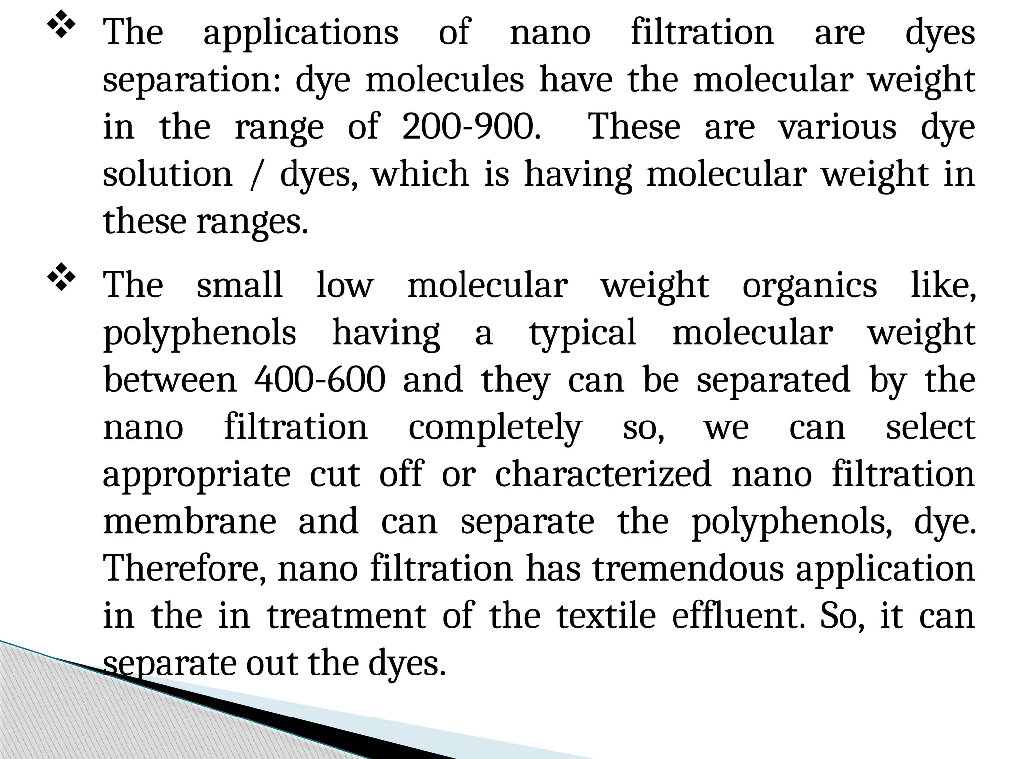  The applications of nano filtration are dyes
separation: dye molecules have the molecular weight
in the range of 200-900. These are various dye
solution / dyes, which is having molecular weight in
these ranges.
 The small low molecular weight organics like,
polyphenols having a typical molecular weight
between 400-600 and they can be separated by the
nano filtration completely so, we can select
appropriate cut off or characterized nano filtration
membrane and can separate the polyphenols, dye.
Therefore, nano filtration has tremendous application
in the in treatment of the textile effluent. So, it can
separate out the dyes.
 