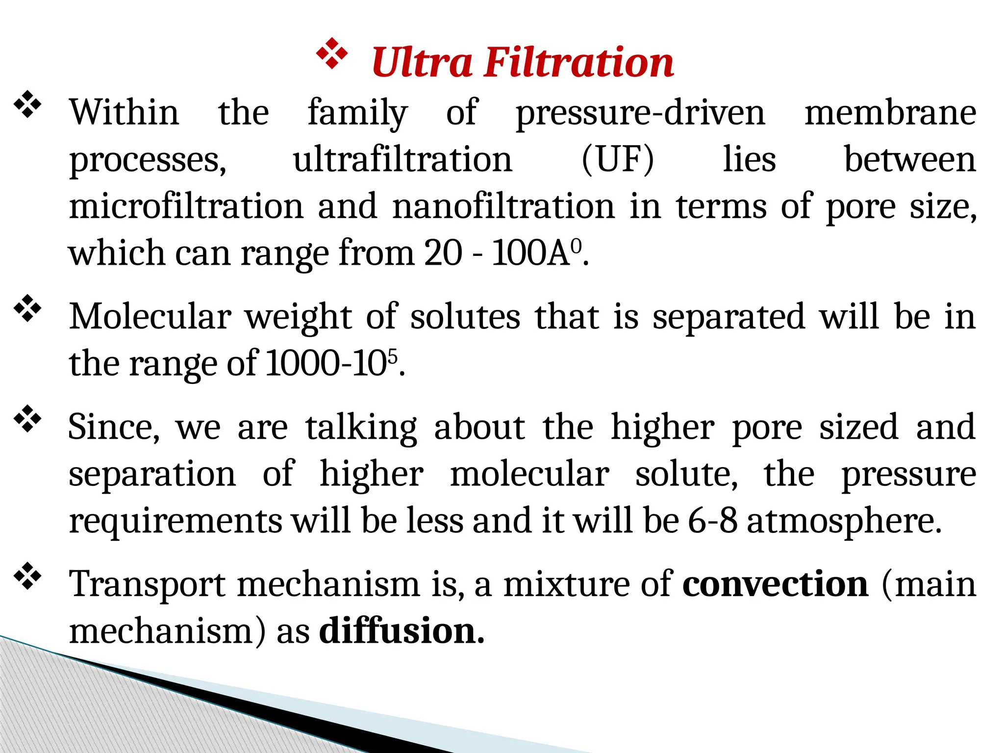  Ultra Filtration
 Within the family of pressure-driven membrane
processes, ultrafiltration (UF) lies between
microfiltration and nanofiltration in terms of pore size,
which can range from 20 - 100A0
.
 Molecular weight of solutes that is separated will be in
the range of 1000-105
.
 Since, we are talking about the higher pore sized and
separation of higher molecular solute, the pressure
requirements will be less and it will be 6-8 atmosphere.
 Transport mechanism is, a mixture of convection (main
mechanism) as diffusion.
 
