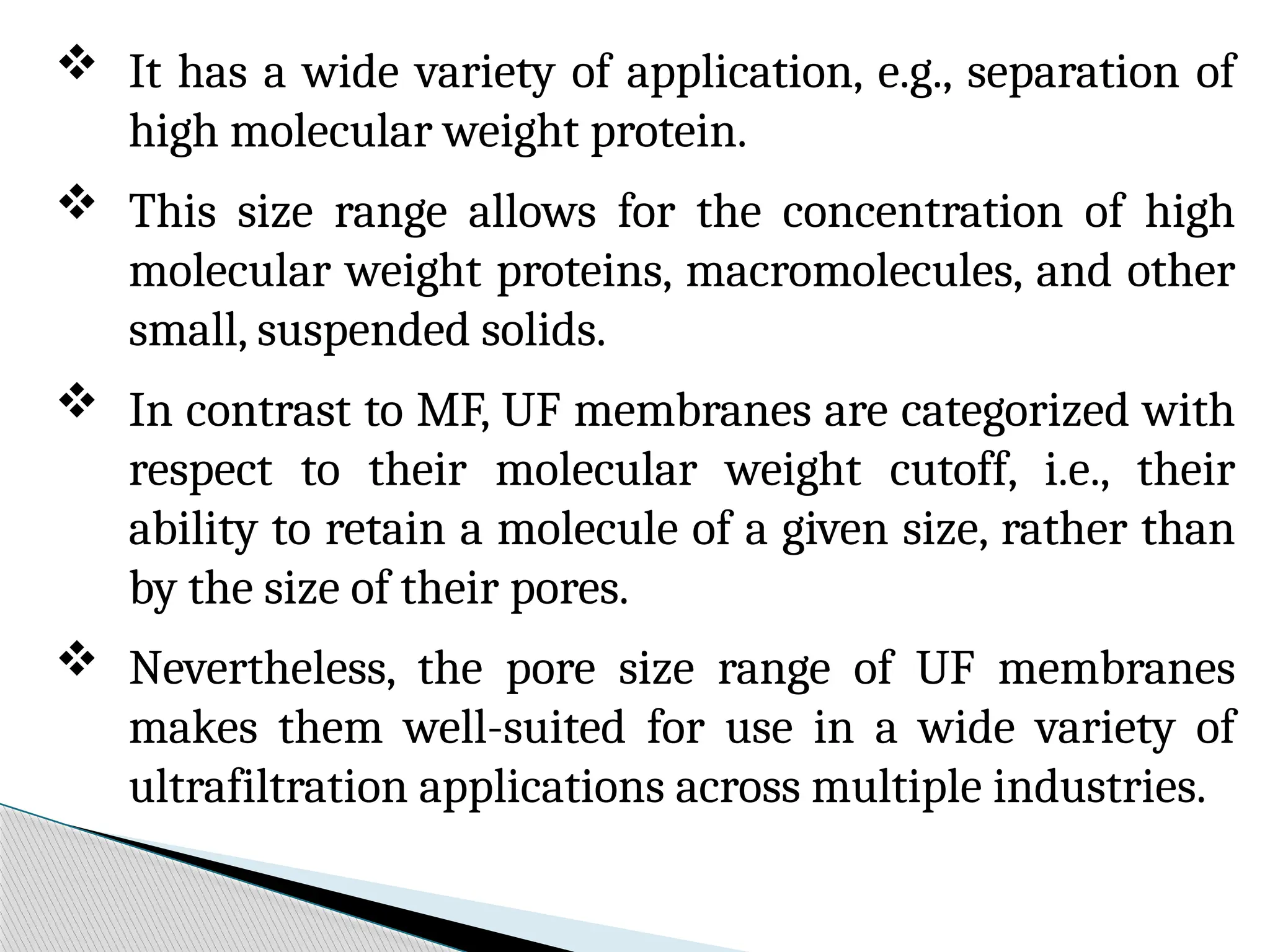  It has a wide variety of application, e.g., separation of
high molecular weight protein.
 This size range allows for the concentration of high
molecular weight proteins, macromolecules, and other
small, suspended solids.
 In contrast to MF, UF membranes are categorized with
respect to their molecular weight cutoff, i.e., their
ability to retain a molecule of a given size, rather than
by the size of their pores.
 Nevertheless, the pore size range of UF membranes
makes them well-suited for use in a wide variety of
ultrafiltration applications across multiple industries.
 