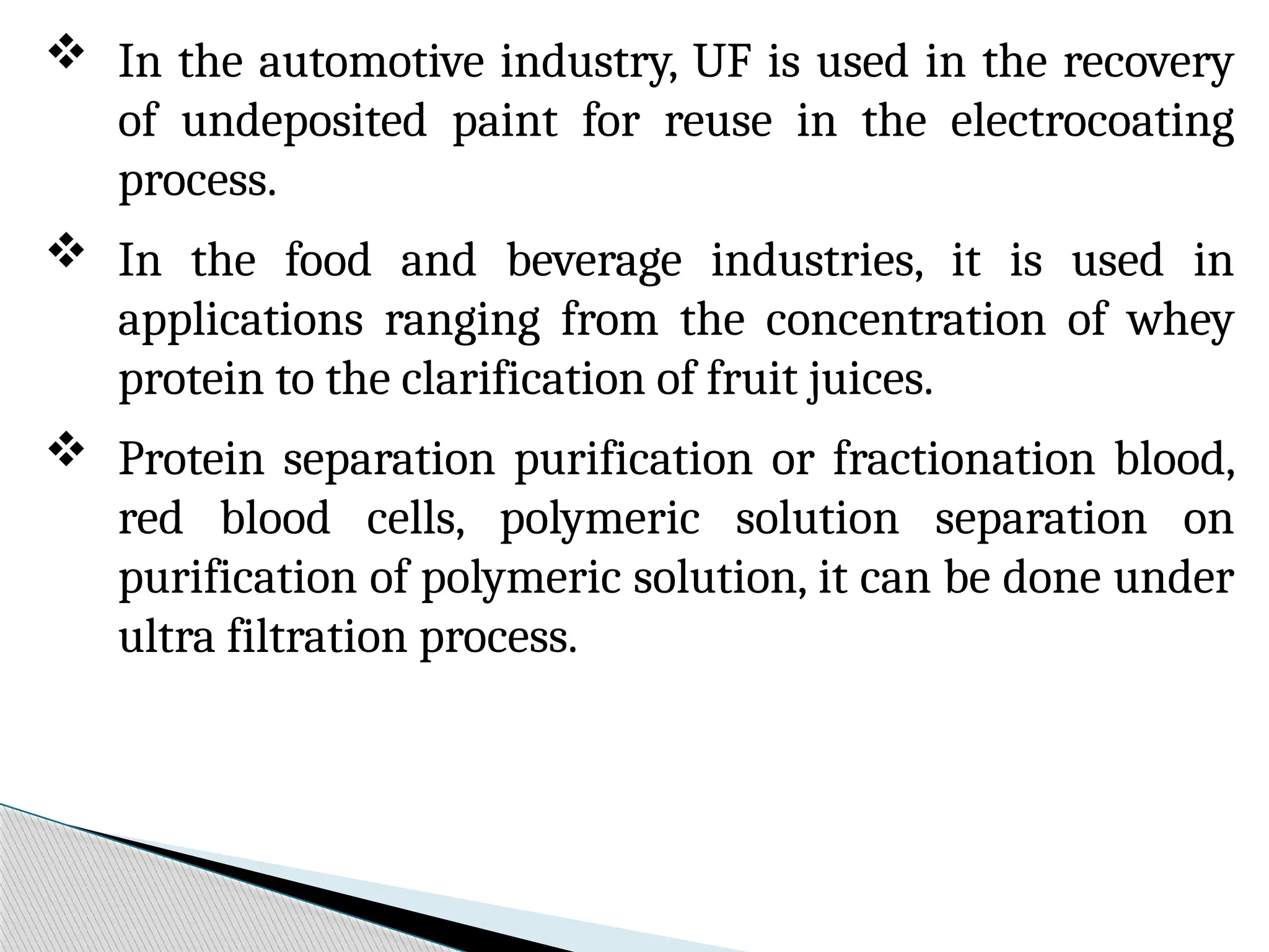  In the automotive industry, UF is used in the recovery
of undeposited paint for reuse in the electrocoating
process.
 In the food and beverage industries, it is used in
applications ranging from the concentration of whey
protein to the clarification of fruit juices.
 Protein separation purification or fractionation blood,
red blood cells, polymeric solution separation on
purification of polymeric solution, it can be done under
ultra filtration process.
 