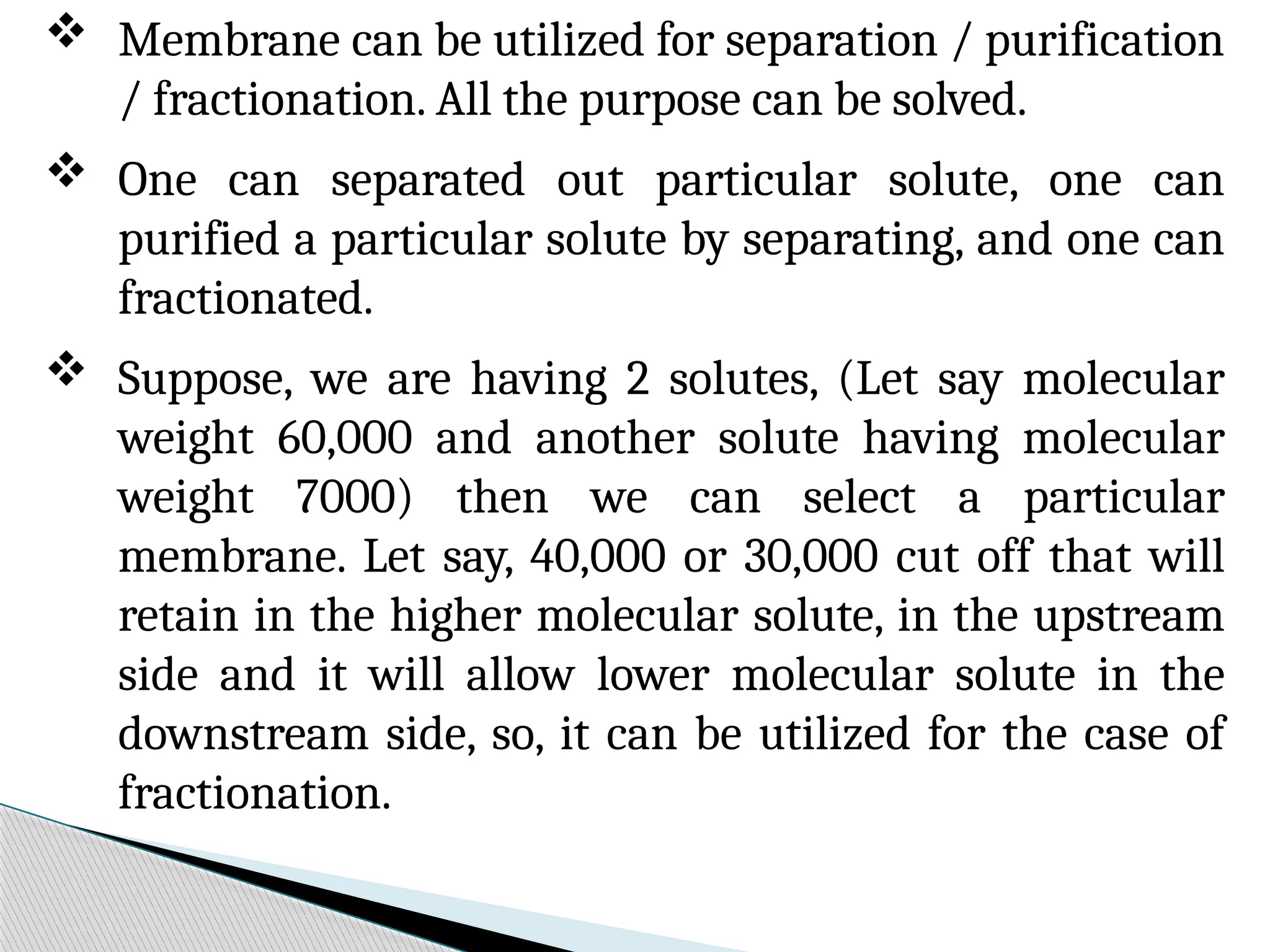  Membrane can be utilized for separation / purification
/ fractionation. All the purpose can be solved.
 One can separated out particular solute, one can
purified a particular solute by separating, and one can
fractionated.
 Suppose, we are having 2 solutes, (Let say molecular
weight 60,000 and another solute having molecular
weight 7000) then we can select a particular
membrane. Let say, 40,000 or 30,000 cut off that will
retain in the higher molecular solute, in the upstream
side and it will allow lower molecular solute in the
downstream side, so, it can be utilized for the case of
fractionation.
 
