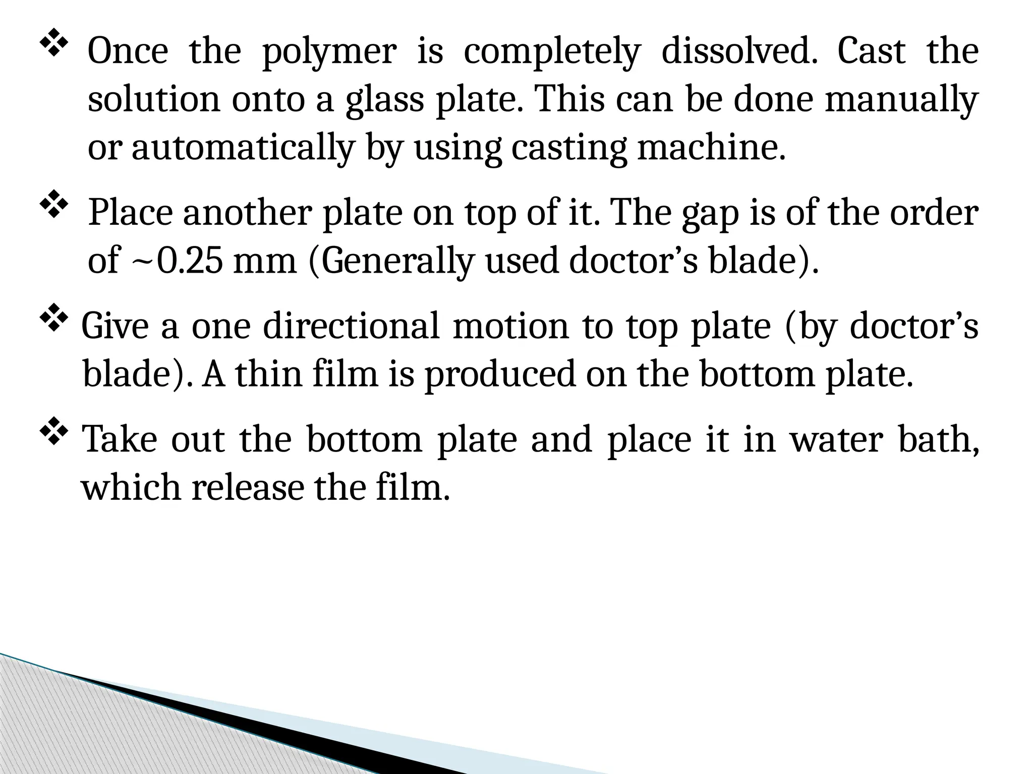  Once the polymer is completely dissolved. Cast the
solution onto a glass plate. This can be done manually
or automatically by using casting machine.
 Place another plate on top of it. The gap is of the order
of ~0.25 mm (Generally used doctor’s blade).
 Give a one directional motion to top plate (by doctor’s
blade). A thin film is produced on the bottom plate.
 Take out the bottom plate and place it in water bath,
which release the film.
 