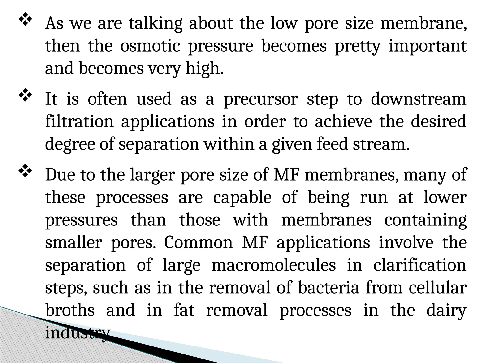  As we are talking about the low pore size membrane,
then the osmotic pressure becomes pretty important
and becomes very high.
 It is often used as a precursor step to downstream
filtration applications in order to achieve the desired
degree of separation within a given feed stream.
 Due to the larger pore size of MF membranes, many of
these processes are capable of being run at lower
pressures than those with membranes containing
smaller pores. Common MF applications involve the
separation of large macromolecules in clarification
steps, such as in the removal of bacteria from cellular
broths and in fat removal processes in the dairy
industry.
 