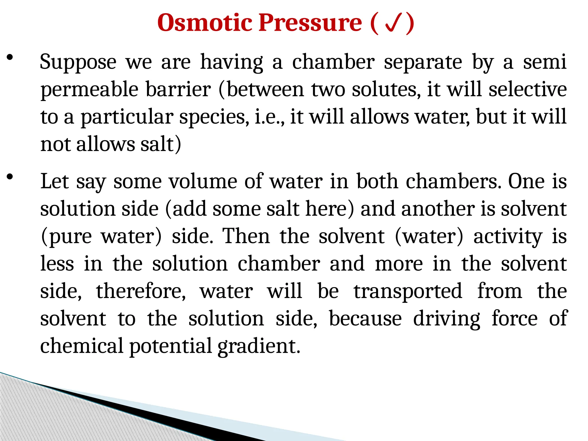 Osmotic Pressure ()
• Suppose we are having a chamber separate by a semi
permeable barrier (between two solutes, it will selective
to a particular species, i.e., it will allows water, but it will
not allows salt)
• Let say some volume of water in both chambers. One is
solution side (add some salt here) and another is solvent
(pure water) side. Then the solvent (water) activity is
less in the solution chamber and more in the solvent
side, therefore, water will be transported from the
solvent to the solution side, because driving force of
chemical potential gradient.
 