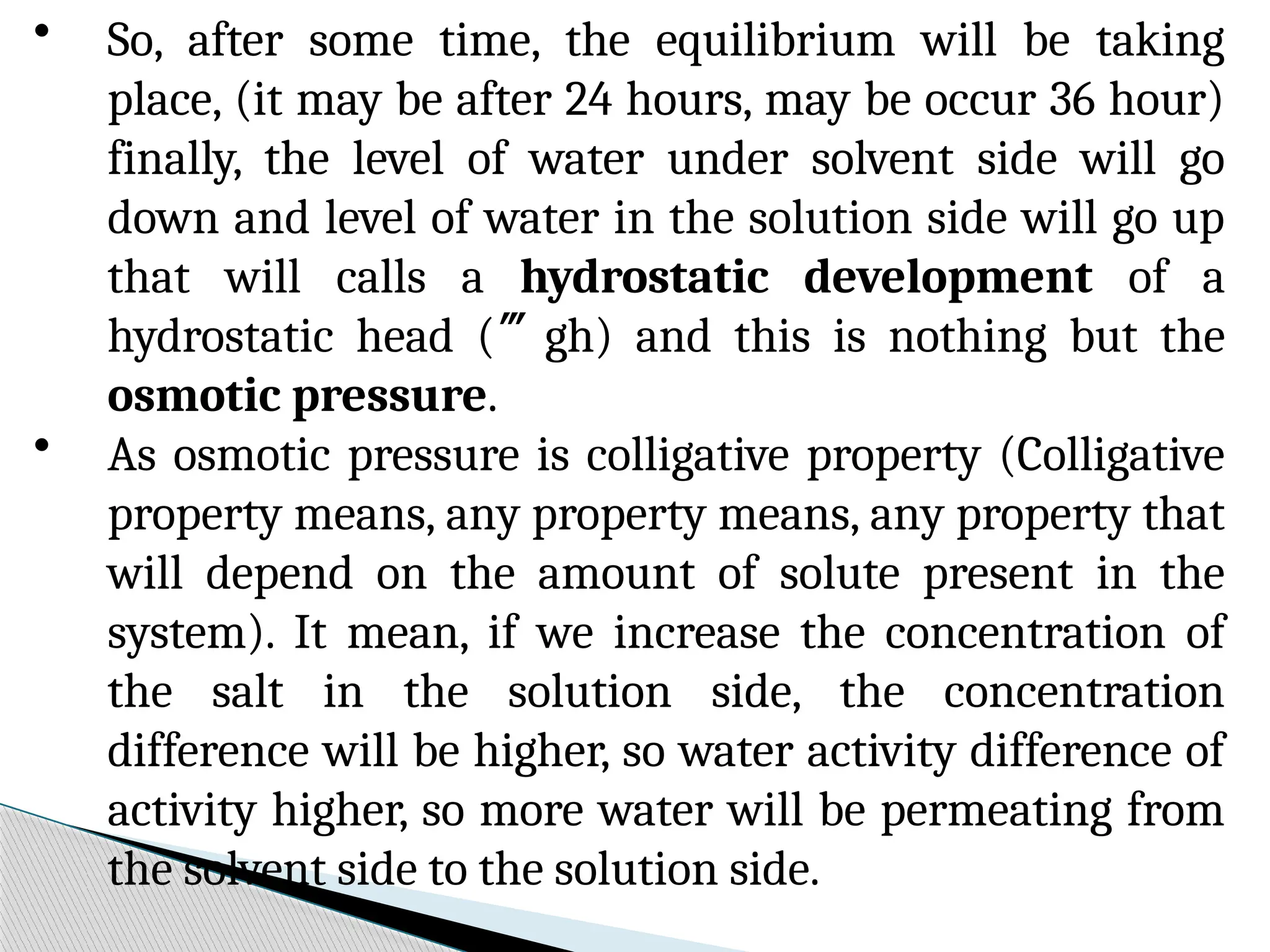 • So, after some time, the equilibrium will be taking
place, (it may be after 24 hours, may be occur 36 hour)
finally, the level of water under solvent side will go
down and level of water in the solution side will go up
that will calls a hydrostatic development of a
hydrostatic head (gh) and this is nothing but the
osmotic pressure.
• As osmotic pressure is colligative property (Colligative
property means, any property means, any property that
will depend on the amount of solute present in the
system). It mean, if we increase the concentration of
the salt in the solution side, the concentration
difference will be higher, so water activity difference of
activity higher, so more water will be permeating from
the solvent side to the solution side.
 