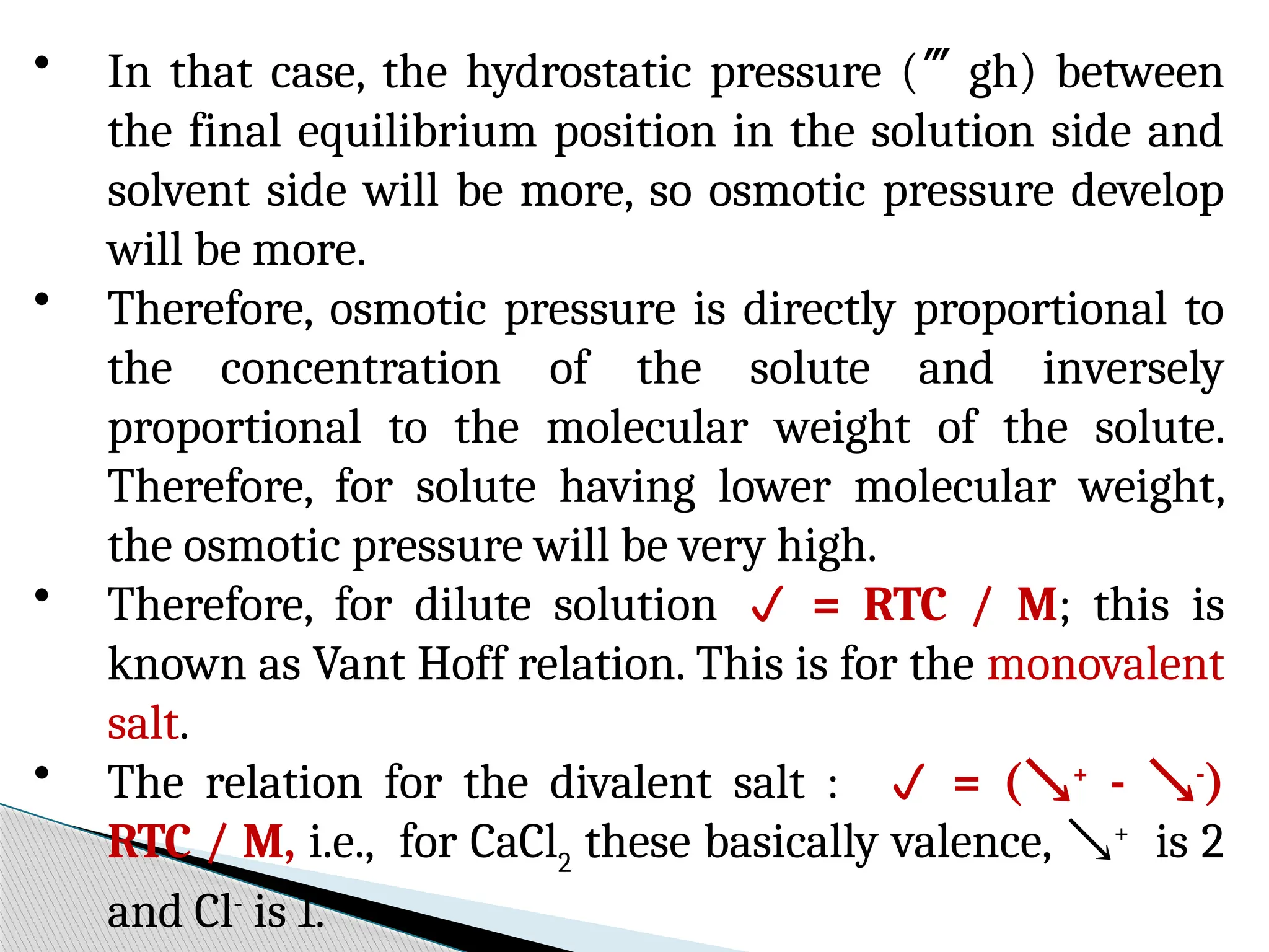 • In that case, the hydrostatic pressure (gh) between
the final equilibrium position in the solution side and
solvent side will be more, so osmotic pressure develop
will be more.
• Therefore, osmotic pressure is directly proportional to
the concentration of the solute and inversely
proportional to the molecular weight of the solute.
Therefore, for solute having lower molecular weight,
the osmotic pressure will be very high.
• Therefore, for dilute solution  = RTC / M; this is
known as Vant Hoff relation. This is for the monovalent
salt.
• The relation for the divalent salt :  = (+
- -
)
RTC / M, i.e., for CaCl2
these basically valence, +
is 2
and Cl-
is 1.
 