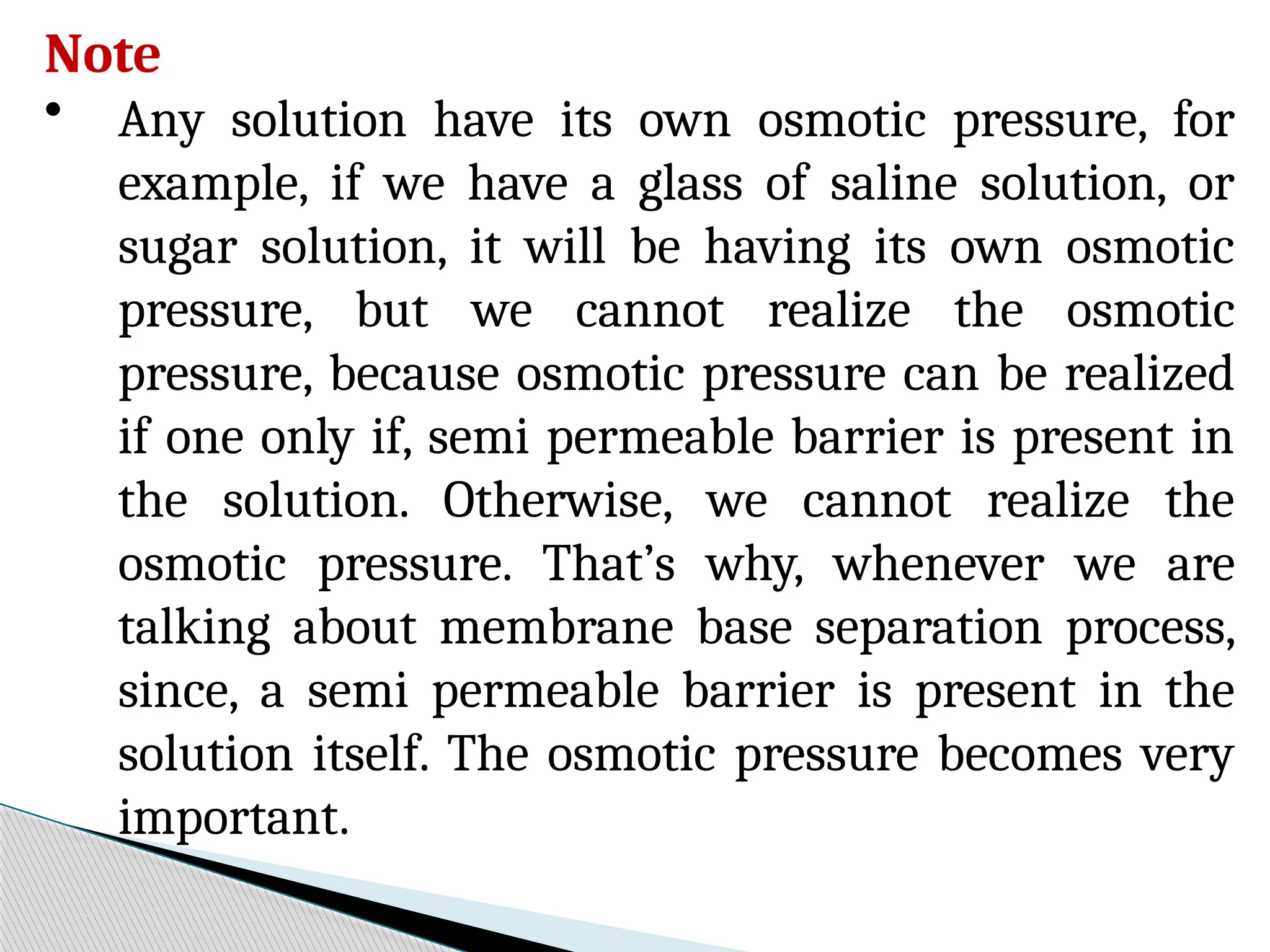 Note
• Any solution have its own osmotic pressure, for
example, if we have a glass of saline solution, or
sugar solution, it will be having its own osmotic
pressure, but we cannot realize the osmotic
pressure, because osmotic pressure can be realized
if one only if, semi permeable barrier is present in
the solution. Otherwise, we cannot realize the
osmotic pressure. That’s why, whenever we are
talking about membrane base separation process,
since, a semi permeable barrier is present in the
solution itself. The osmotic pressure becomes very
important.
 