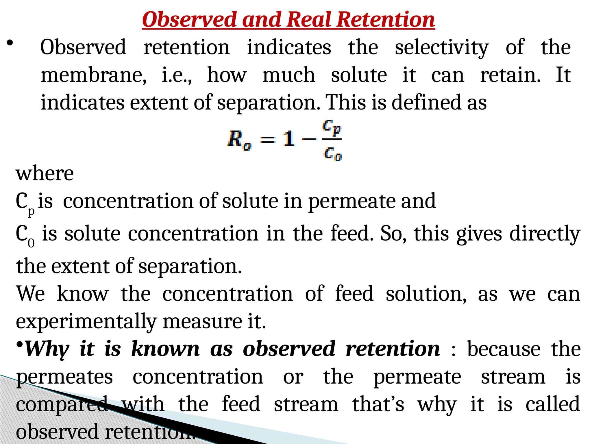 Observed and Real Retention
• Observed retention indicates the selectivity of the
membrane, i.e., how much solute it can retain. It
indicates extent of separation. This is defined as
where
Cp
is concentration of solute in permeate and
C0
is solute concentration in the feed. So, this gives directly
the extent of separation.
We know the concentration of feed solution, as we can
experimentally measure it.
•Why it is known as observed retention : because the
permeates concentration or the permeate stream is
compared with the feed stream that’s why it is called
observed retention.
 