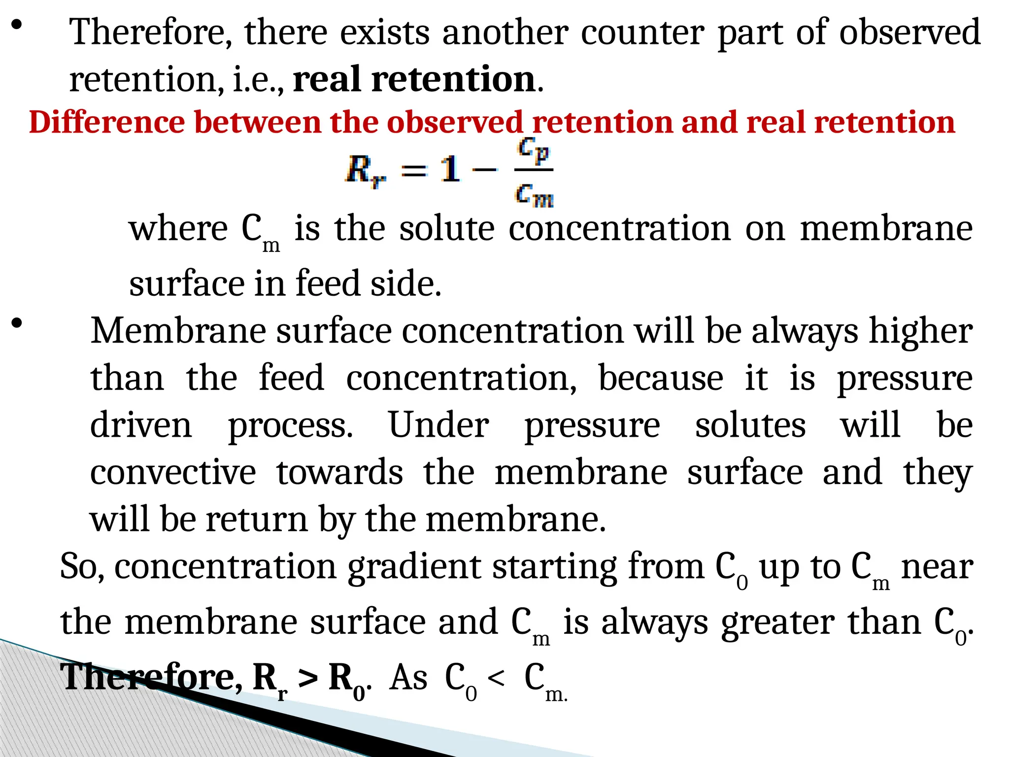 • Therefore, there exists another counter part of observed
retention, i.e., real retention.
Difference between the observed retention and real retention
where Cm
is the solute concentration on membrane
surface in feed side.
• Membrane surface concentration will be always higher
than the feed concentration, because it is pressure
driven process. Under pressure solutes will be
convective towards the membrane surface and they
will be return by the membrane.
So, concentration gradient starting from C0
up to Cm
near
the membrane surface and Cm
is always greater than C0
.
Therefore, Rr
> R0
. As C0
< Cm.
 