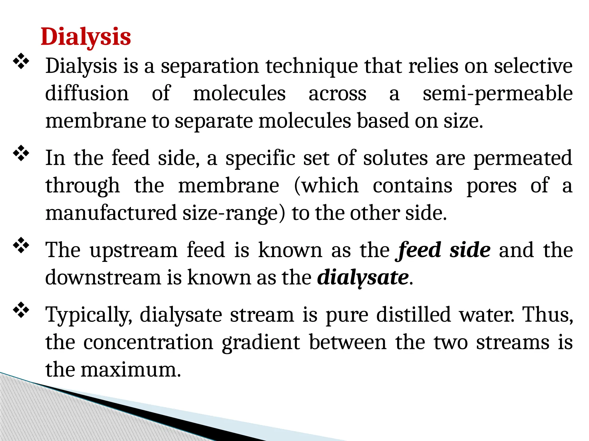 Dialysis
 Dialysis is a separation technique that relies on selective
diffusion of molecules across a semi-permeable
membrane to separate molecules based on size.
 In the feed side, a specific set of solutes are permeated
through the membrane (which contains pores of a
manufactured size-range) to the other side.
 The upstream feed is known as the feed side and the
downstream is known as the dialysate.
 Typically, dialysate stream is pure distilled water. Thus,
the concentration gradient between the two streams is
the maximum.
 