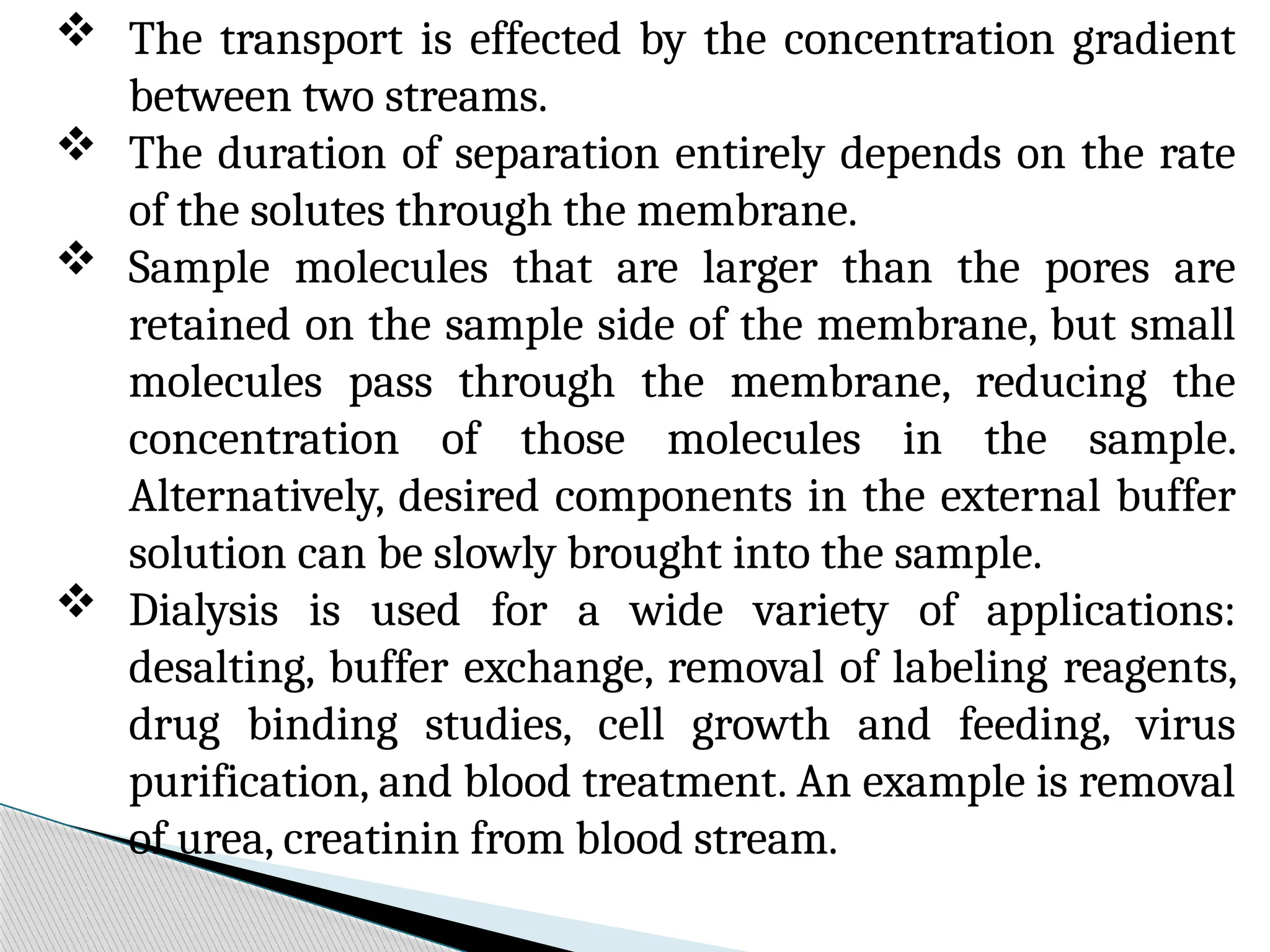  The transport is effected by the concentration gradient
between two streams.
 The duration of separation entirely depends on the rate
of the solutes through the membrane.
 Sample molecules that are larger than the pores are
retained on the sample side of the membrane, but small
molecules pass through the membrane, reducing the
concentration of those molecules in the sample.
Alternatively, desired components in the external buffer
solution can be slowly brought into the sample.
 Dialysis is used for a wide variety of applications:
desalting, buffer exchange, removal of labeling reagents,
drug binding studies, cell growth and feeding, virus
purification, and blood treatment. An example is removal
of urea, creatinin from blood stream.
 