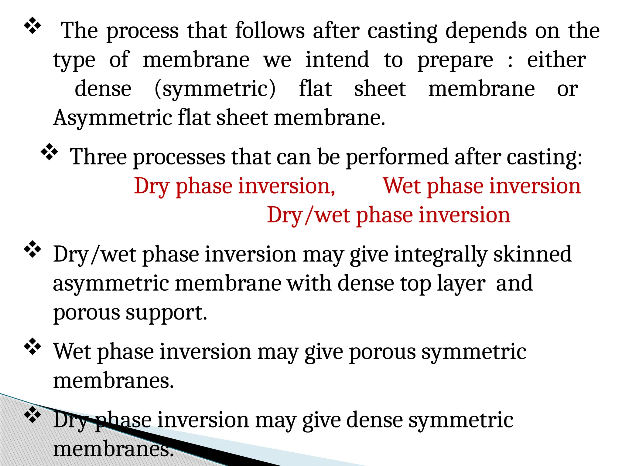  The process that follows after casting depends on the
type of membrane we intend to prepare : either
dense (symmetric) flat sheet membrane or
Asymmetric flat sheet membrane.
 Three processes that can be performed after casting:
Dry phase inversion, Wet phase inversion
Dry/wet phase inversion
 Dry/wet phase inversion may give integrally skinned
asymmetric membrane with dense top layer and
porous support.
 Wet phase inversion may give porous symmetric
membranes.
 Dry phase inversion may give dense symmetric
membranes.
 