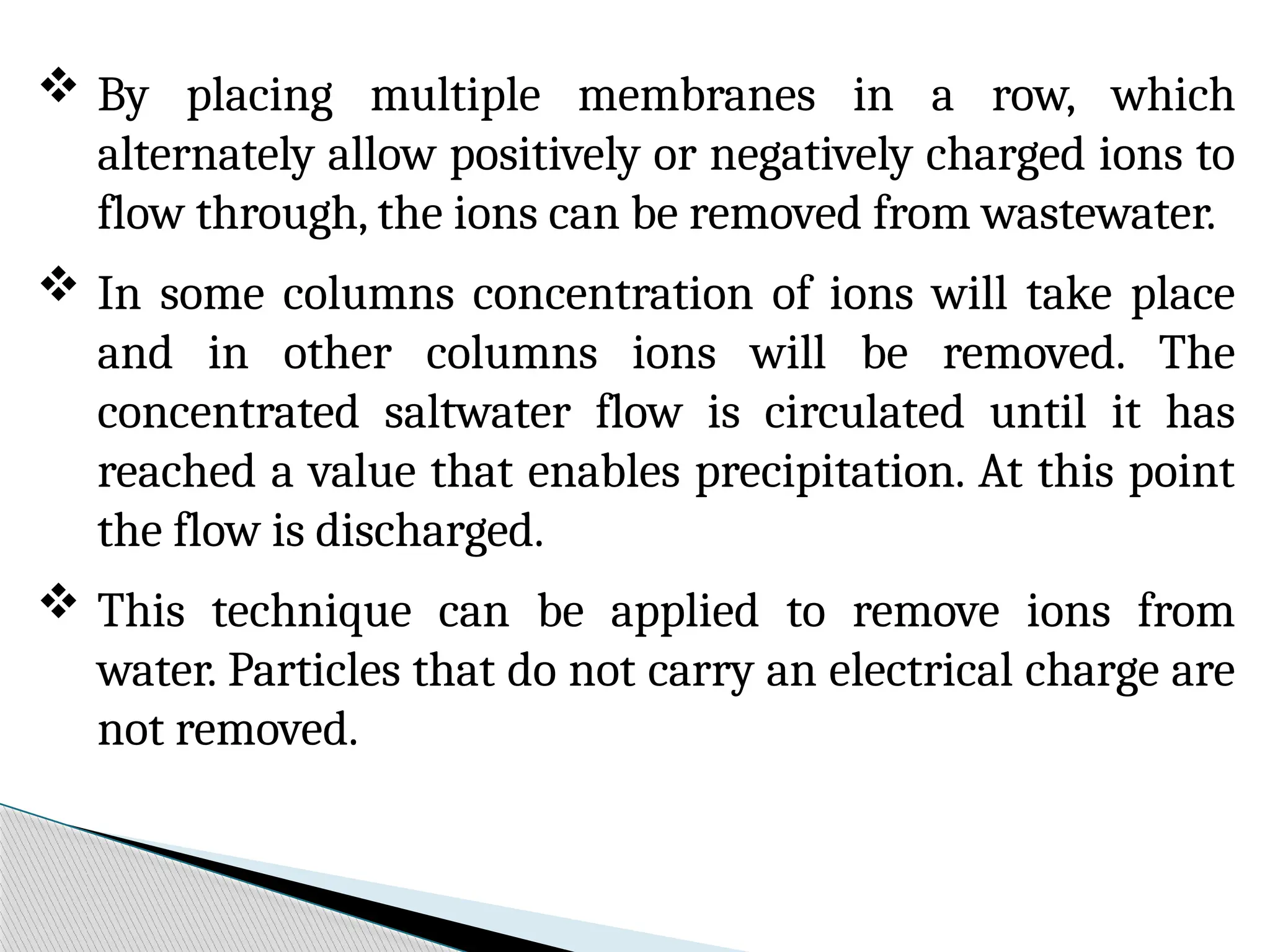  By placing multiple membranes in a row, which
alternately allow positively or negatively charged ions to
flow through, the ions can be removed from wastewater.
 In some columns concentration of ions will take place
and in other columns ions will be removed. The
concentrated saltwater flow is circulated until it has
reached a value that enables precipitation. At this point
the flow is discharged.
 This technique can be applied to remove ions from
water. Particles that do not carry an electrical charge are
not removed.
 