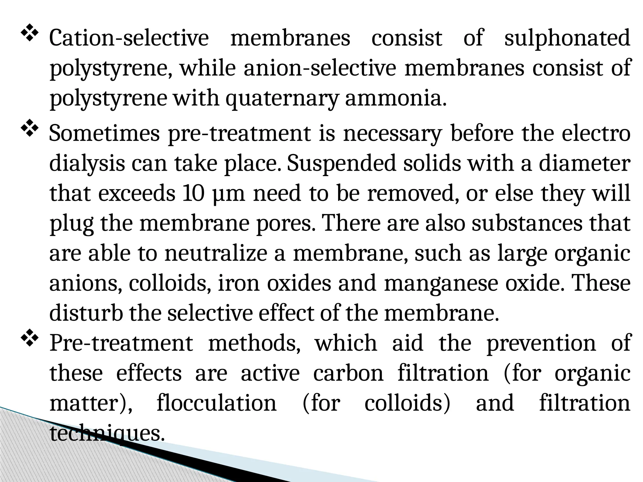  Cation-selective membranes consist of sulphonated
polystyrene, while anion-selective membranes consist of
polystyrene with quaternary ammonia.
 Sometimes pre-treatment is necessary before the electro
dialysis can take place. Suspended solids with a diameter
that exceeds 10 µm need to be removed, or else they will
plug the membrane pores. There are also substances that
are able to neutralize a membrane, such as large organic
anions, colloids, iron oxides and manganese oxide. These
disturb the selective effect of the membrane.
 Pre-treatment methods, which aid the prevention of
these effects are active carbon filtration (for organic
matter), flocculation (for colloids) and filtration
techniques.
 