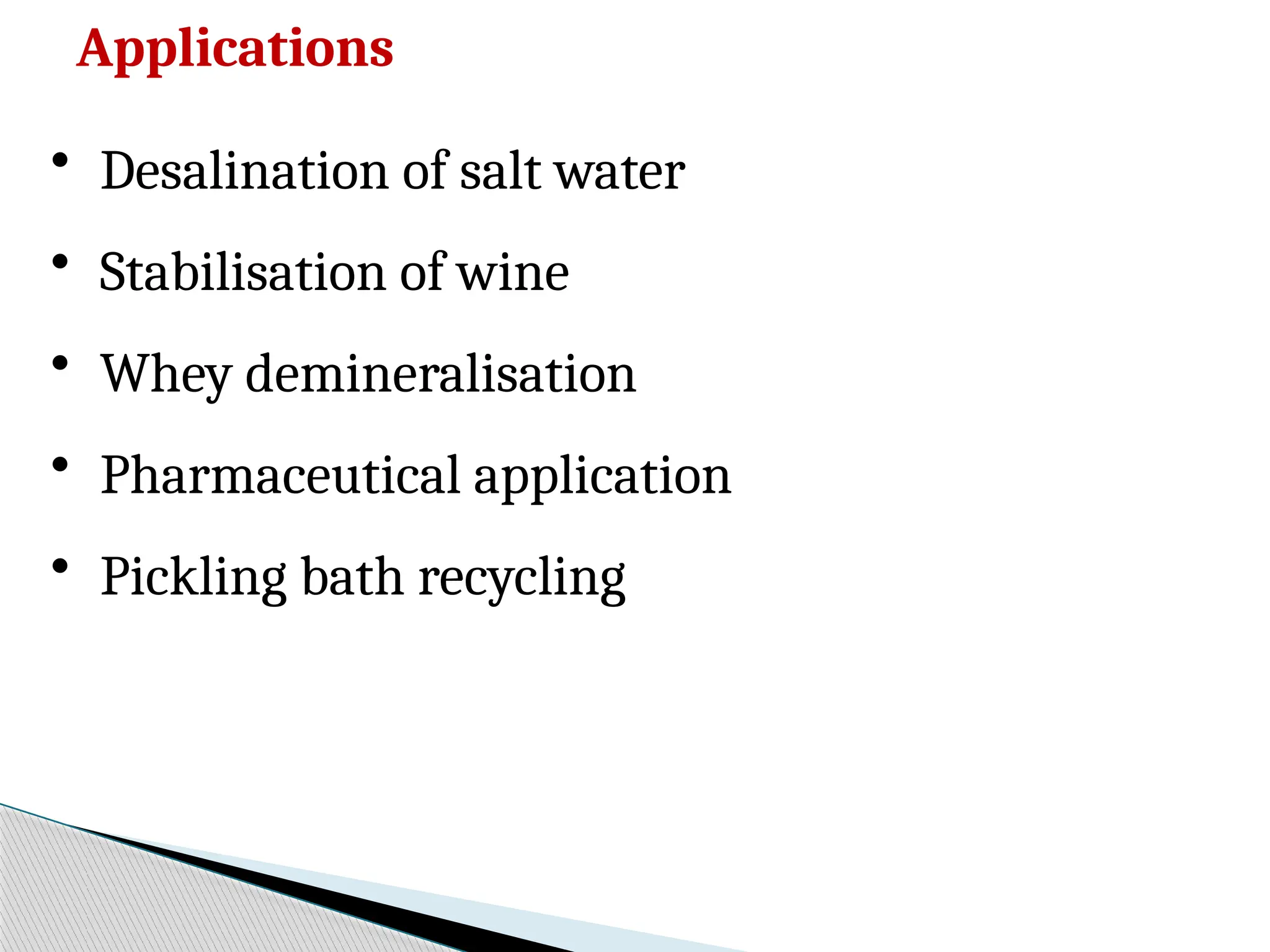 Applications
• Desalination of salt water
• Stabilisation of wine
• Whey demineralisation
• Pharmaceutical application
• Pickling bath recycling
 