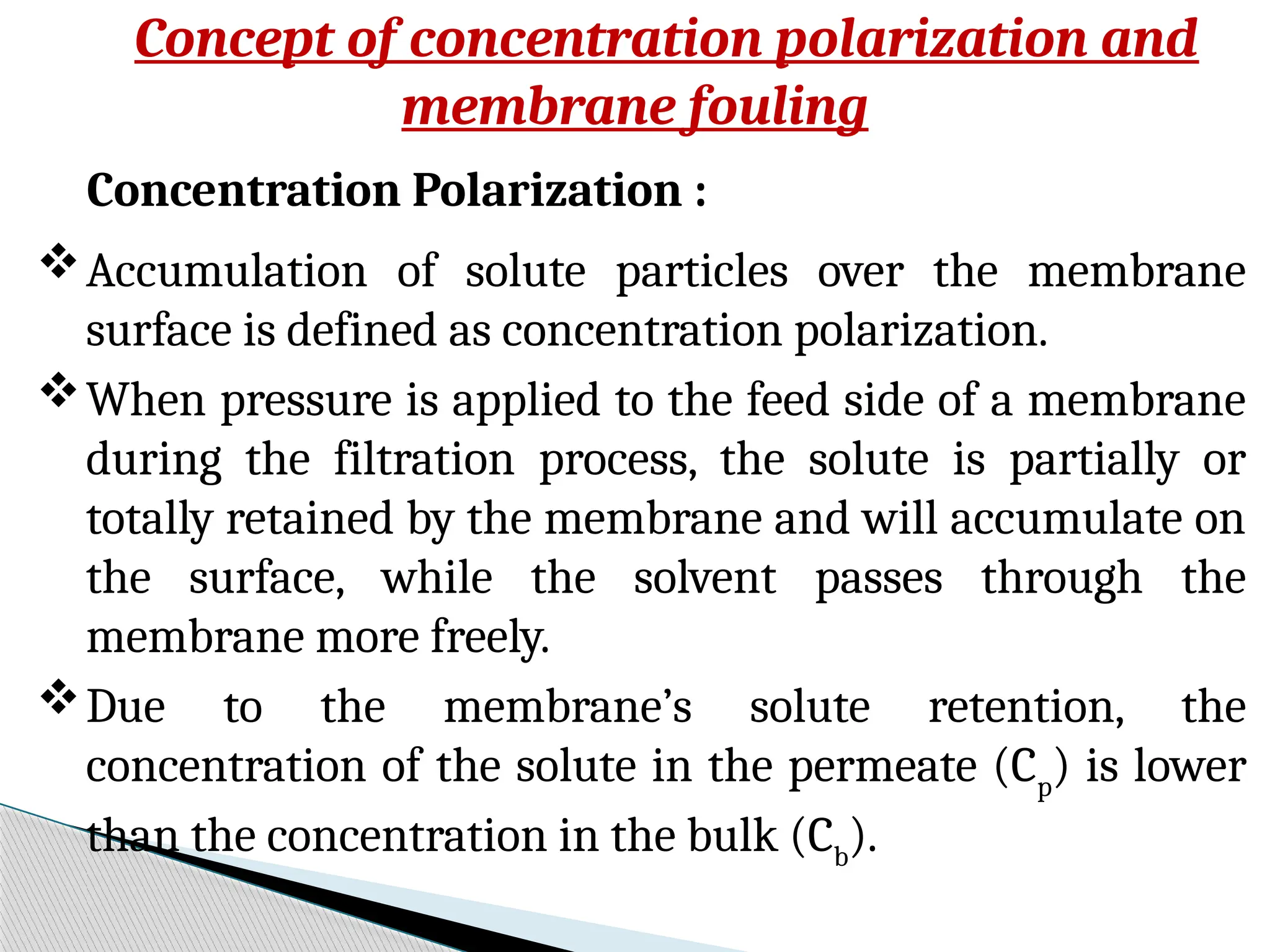 Concept of concentration polarization and
membrane fouling
Concentration Polarization :
Accumulation of solute particles over the membrane
surface is defined as concentration polarization.
When pressure is applied to the feed side of a membrane
during the filtration process, the solute is partially or
totally retained by the membrane and will accumulate on
the surface, while the solvent passes through the
membrane more freely.
Due to the membrane’s solute retention, the
concentration of the solute in the permeate (Cp
) is lower
than the concentration in the bulk (Cb
).
 