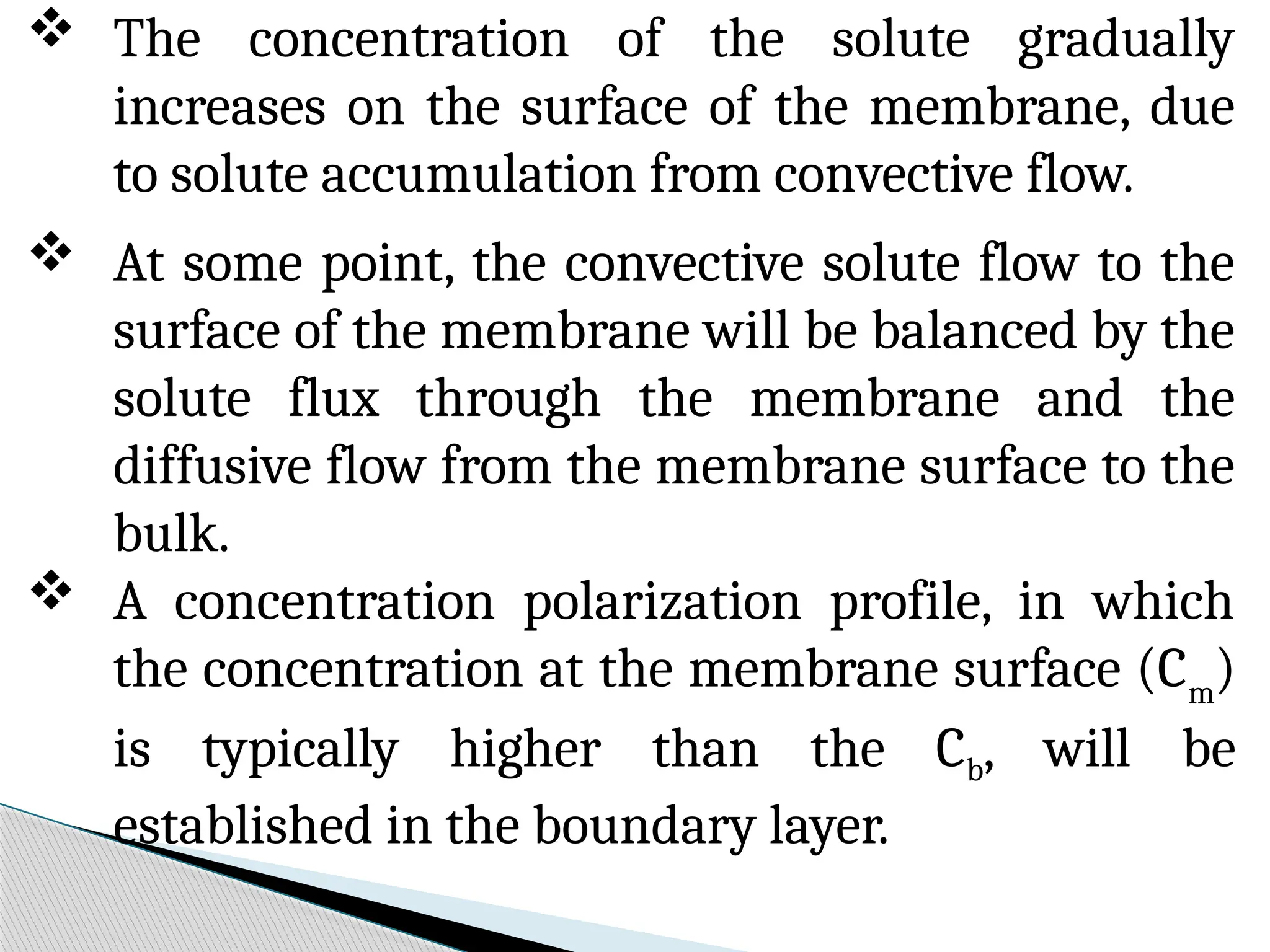  The concentration of the solute gradually
increases on the surface of the membrane, due
to solute accumulation from convective flow.
 At some point, the convective solute flow to the
surface of the membrane will be balanced by the
solute flux through the membrane and the
diffusive flow from the membrane surface to the
bulk.
 A concentration polarization profile, in which
the concentration at the membrane surface (Cm
)
is typically higher than the Cb, will be
established in the boundary layer.
 