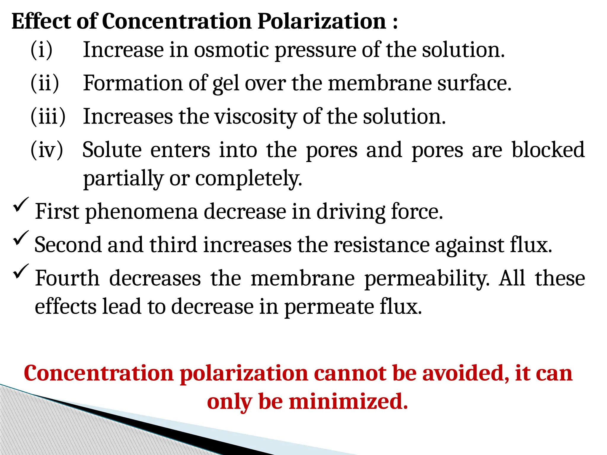 Effect of Concentration Polarization :
(i) Increase in osmotic pressure of the solution.
(ii) Formation of gel over the membrane surface.
(iii) Increases the viscosity of the solution.
(iv) Solute enters into the pores and pores are blocked
partially or completely.
 First phenomena decrease in driving force.
 Second and third increases the resistance against flux.
 Fourth decreases the membrane permeability. All these
effects lead to decrease in permeate flux.
Concentration polarization cannot be avoided, it can
only be minimized.
 