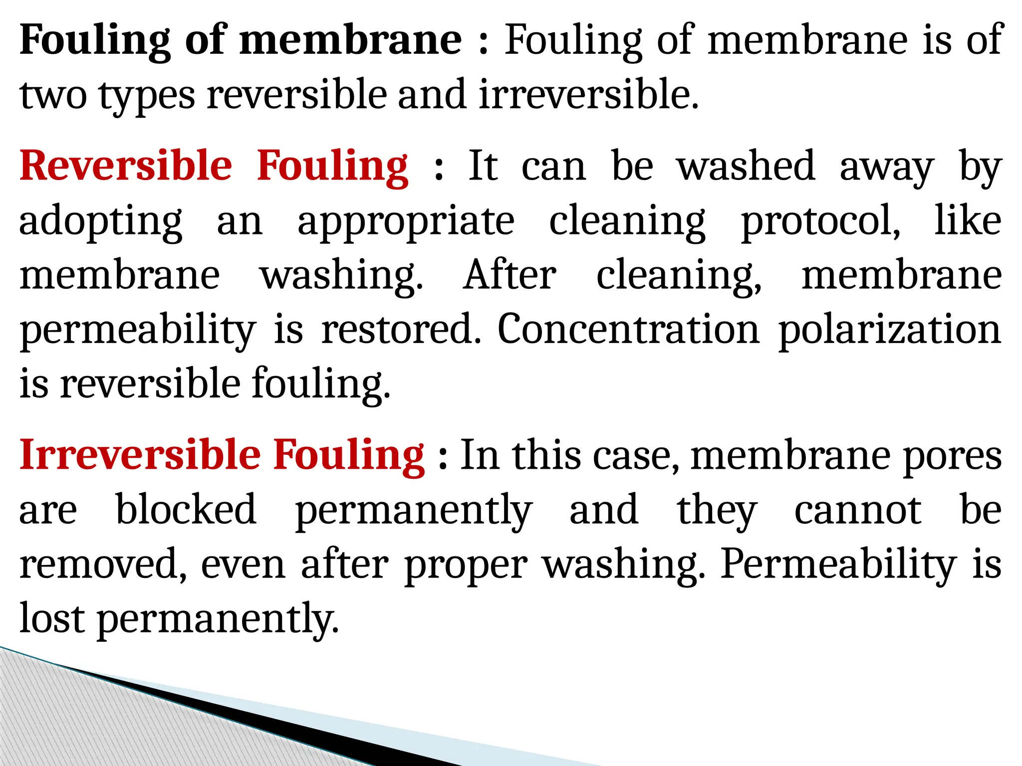 Fouling of membrane : Fouling of membrane is of
two types reversible and irreversible.
Reversible Fouling : It can be washed away by
adopting an appropriate cleaning protocol, like
membrane washing. After cleaning, membrane
permeability is restored. Concentration polarization
is reversible fouling.
Irreversible Fouling : In this case, membrane pores
are blocked permanently and they cannot be
removed, even after proper washing. Permeability is
lost permanently.
 