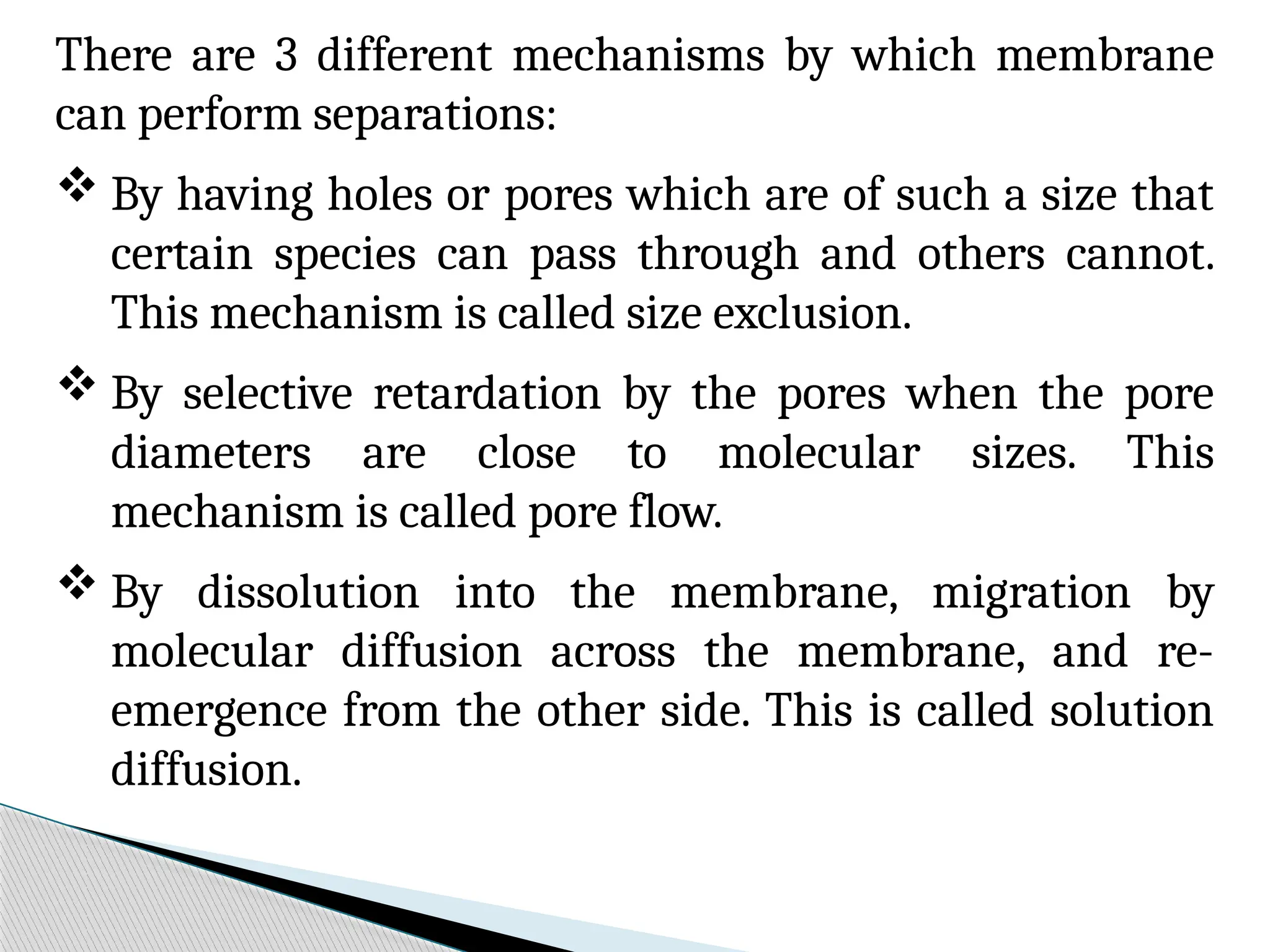There are 3 different mechanisms by which membrane
can perform separations:
 By having holes or pores which are of such a size that
certain species can pass through and others cannot.
This mechanism is called size exclusion.
 By selective retardation by the pores when the pore
diameters are close to molecular sizes. This
mechanism is called pore flow.
 By dissolution into the membrane, migration by
molecular diffusion across the membrane, and re-
emergence from the other side. This is called solution
diffusion.
 