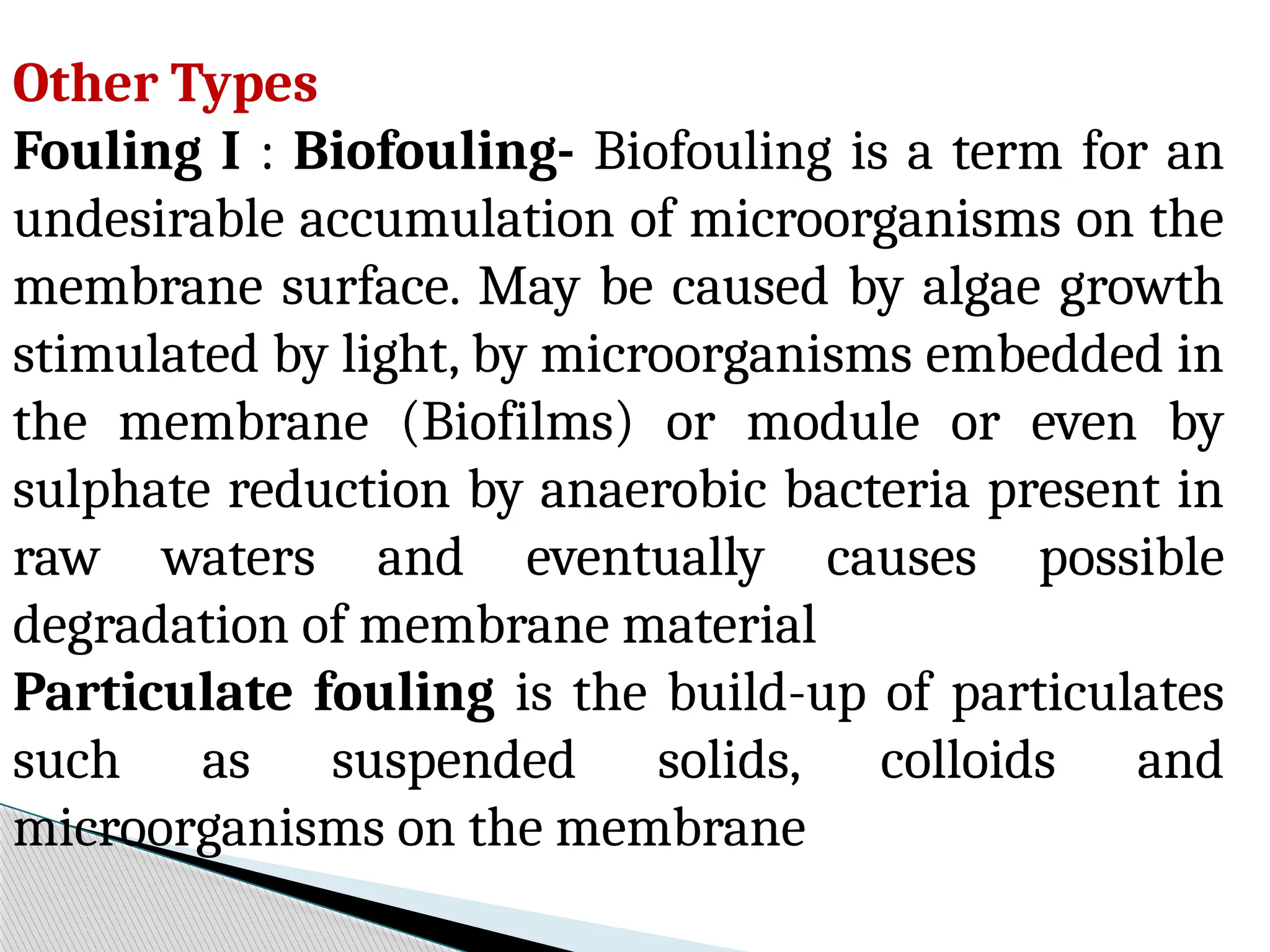 Other Types
Fouling I : Biofouling- Biofouling is a term for an
undesirable accumulation of microorganisms on the
membrane surface. May be caused by algae growth
stimulated by light, by microorganisms embedded in
the membrane (Biofilms) or module or even by
sulphate reduction by anaerobic bacteria present in
raw waters and eventually causes possible
degradation of membrane material
Particulate fouling is the build-up of particulates
such as suspended solids, colloids and
microorganisms on the membrane
 