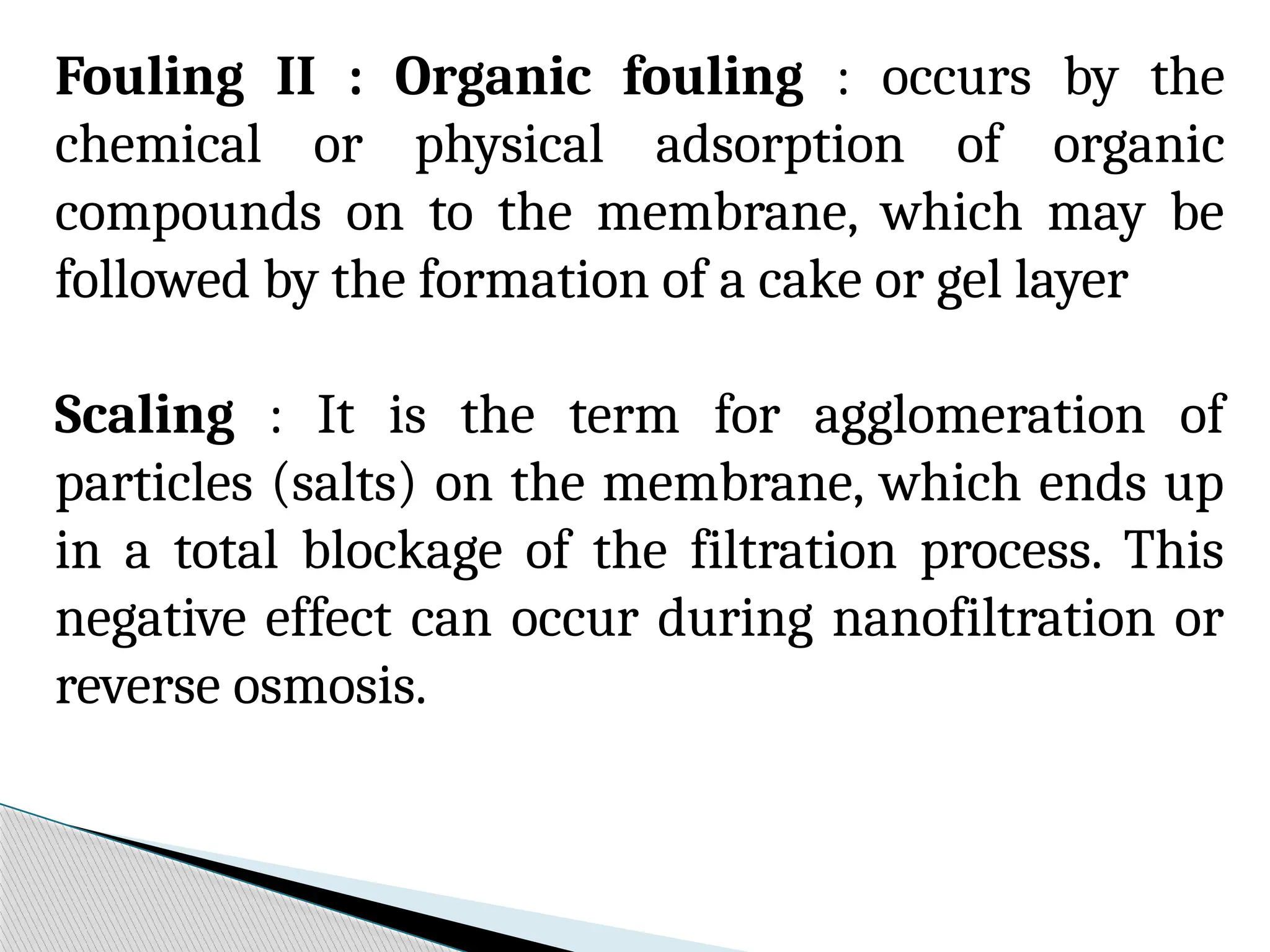 Fouling II : Organic fouling : occurs by the
chemical or physical adsorption of organic
compounds on to the membrane, which may be
followed by the formation of a cake or gel layer
Scaling : It is the term for agglomeration of
particles (salts) on the membrane, which ends up
in a total blockage of the filtration process. This
negative effect can occur during nanofiltration or
reverse osmosis.
 