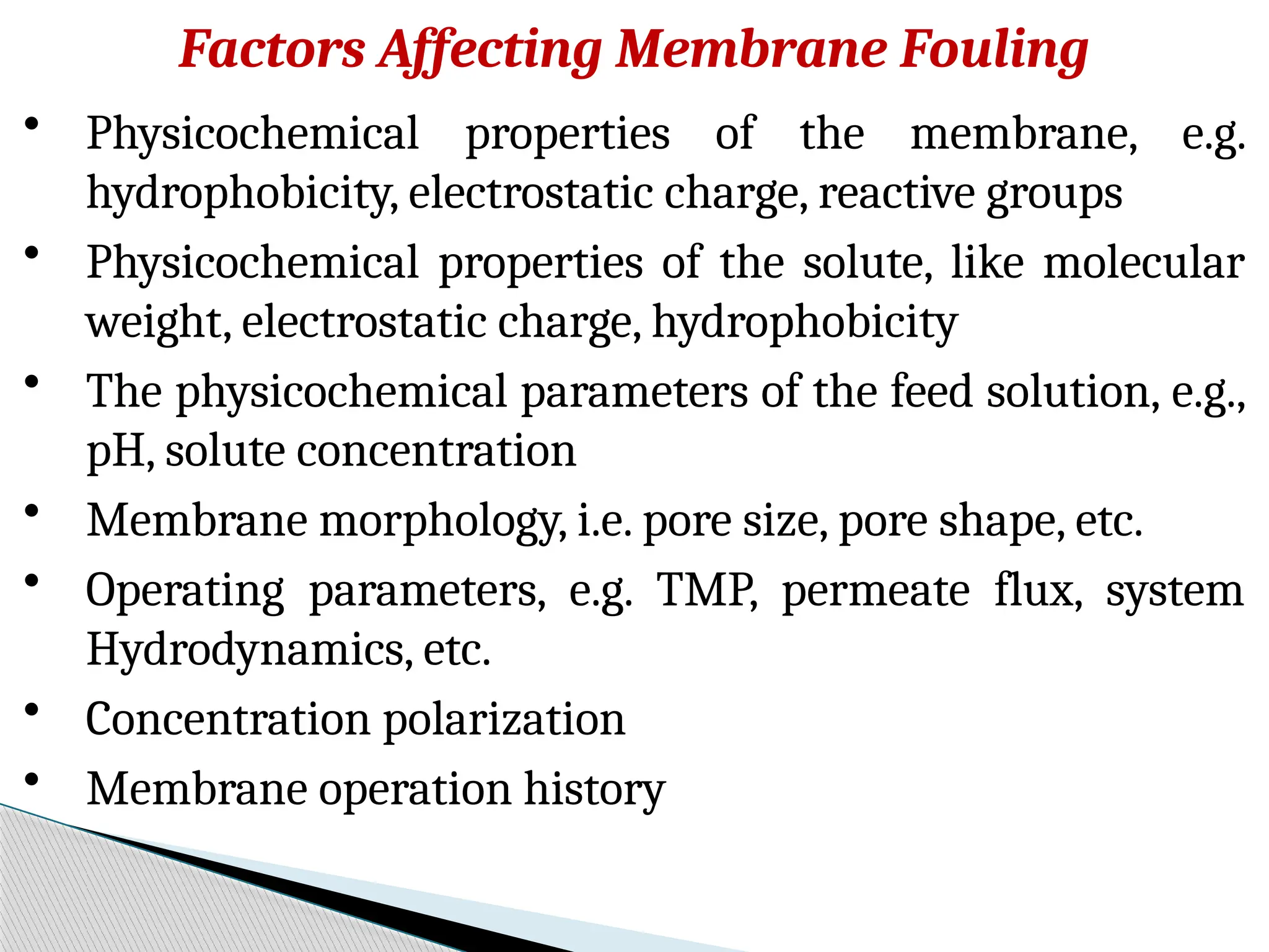 Factors Affecting Membrane Fouling
• Physicochemical properties of the membrane, e.g.
hydrophobicity, electrostatic charge, reactive groups
• Physicochemical properties of the solute, like molecular
weight, electrostatic charge, hydrophobicity
• The physicochemical parameters of the feed solution, e.g.,
pH, solute concentration
• Membrane morphology, i.e. pore size, pore shape, etc.
• Operating parameters, e.g. TMP, permeate flux, system
Hydrodynamics, etc.
• Concentration polarization
• Membrane operation history
 