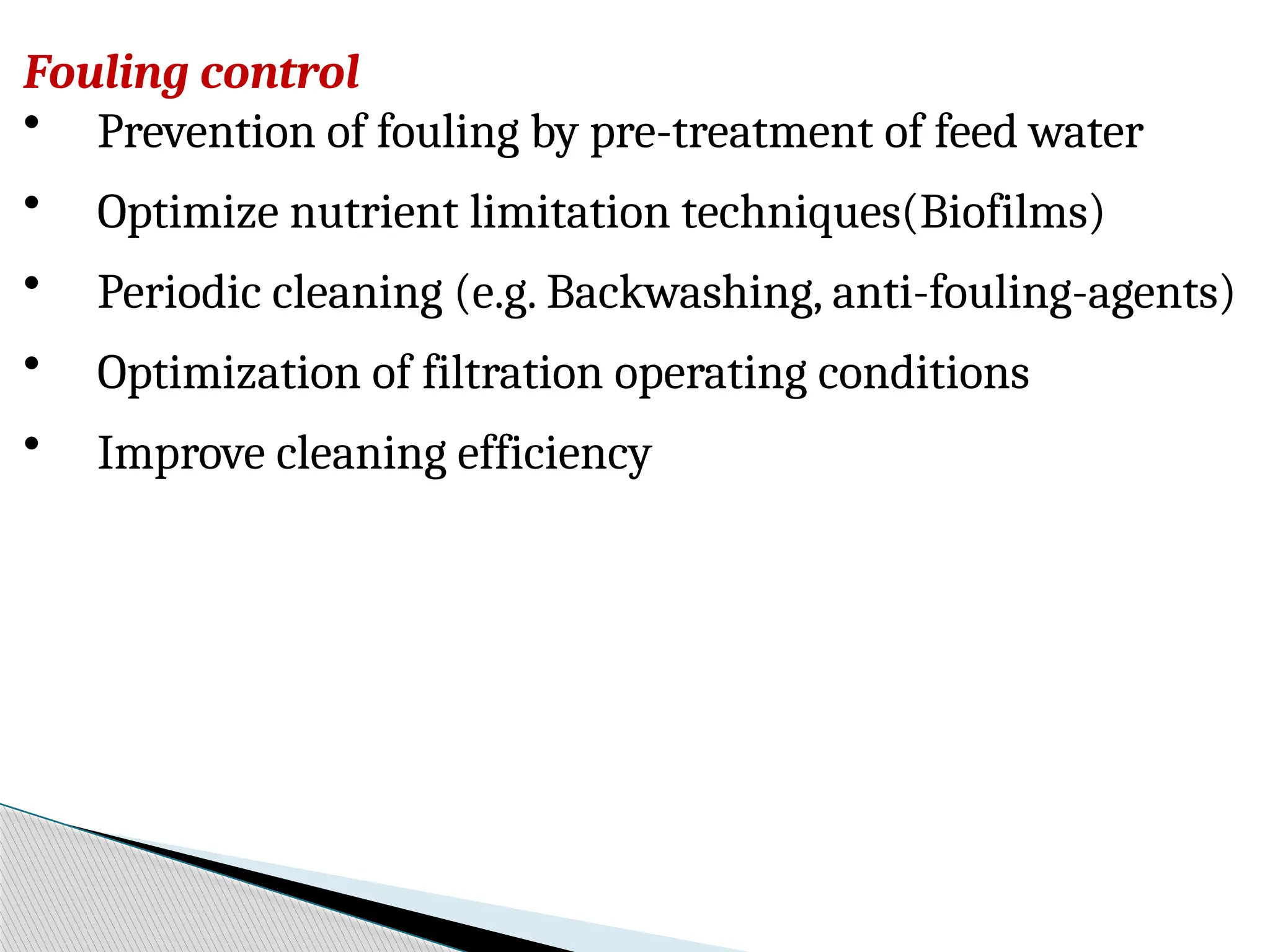 Fouling control
• Prevention of fouling by pre-treatment of feed water
• Optimize nutrient limitation techniques(Biofilms)
• Periodic cleaning (e.g. Backwashing, anti-fouling-agents)
• Optimization of filtration operating conditions
• Improve cleaning efficiency
 