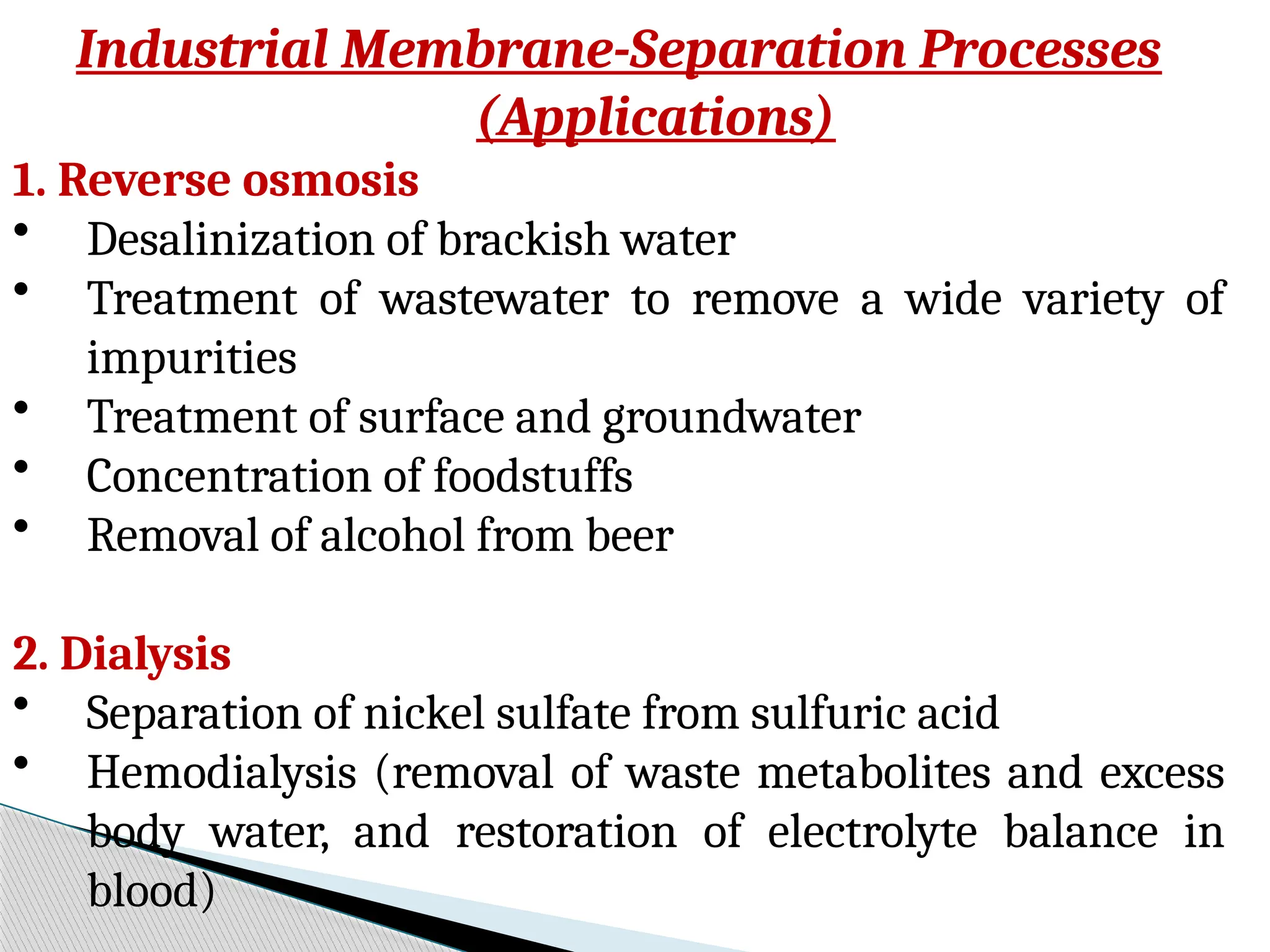 Industrial Membrane-Separation Processes
(Applications)
1. Reverse osmosis
• Desalinization of brackish water
• Treatment of wastewater to remove a wide variety of
impurities
• Treatment of surface and groundwater
• Concentration of foodstuffs
• Removal of alcohol from beer
2. Dialysis
• Separation of nickel sulfate from sulfuric acid
• Hemodialysis (removal of waste metabolites and excess
body water, and restoration of electrolyte balance in
blood)
 