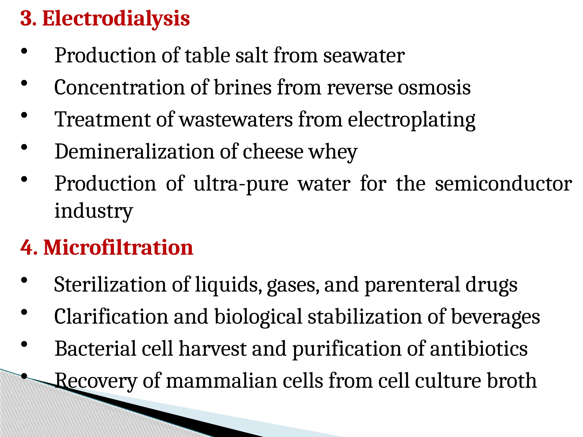 3. Electrodialysis
• Production of table salt from seawater
• Concentration of brines from reverse osmosis
• Treatment of wastewaters from electroplating
• Demineralization of cheese whey
• Production of ultra-pure water for the semiconductor
industry
4. Microfiltration
• Sterilization of liquids, gases, and parenteral drugs
• Clarification and biological stabilization of beverages
• Bacterial cell harvest and purification of antibiotics
• Recovery of mammalian cells from cell culture broth
 