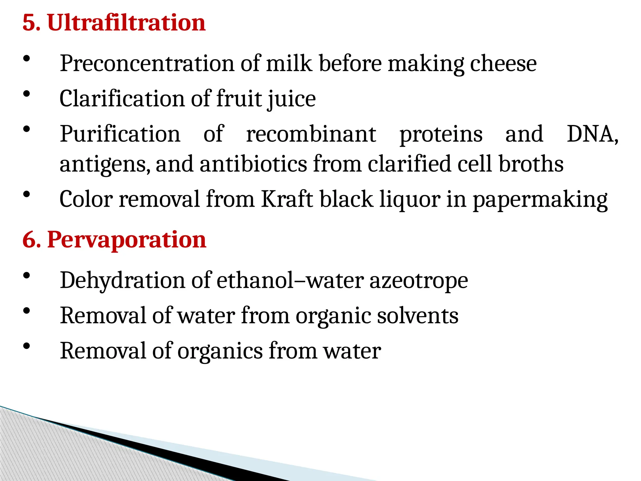 5. Ultrafiltration
• Preconcentration of milk before making cheese
• Clarification of fruit juice
• Purification of recombinant proteins and DNA,
antigens, and antibiotics from clarified cell broths
• Color removal from Kraft black liquor in papermaking
6. Pervaporation
• Dehydration of ethanol–water azeotrope
• Removal of water from organic solvents
• Removal of organics from water
 