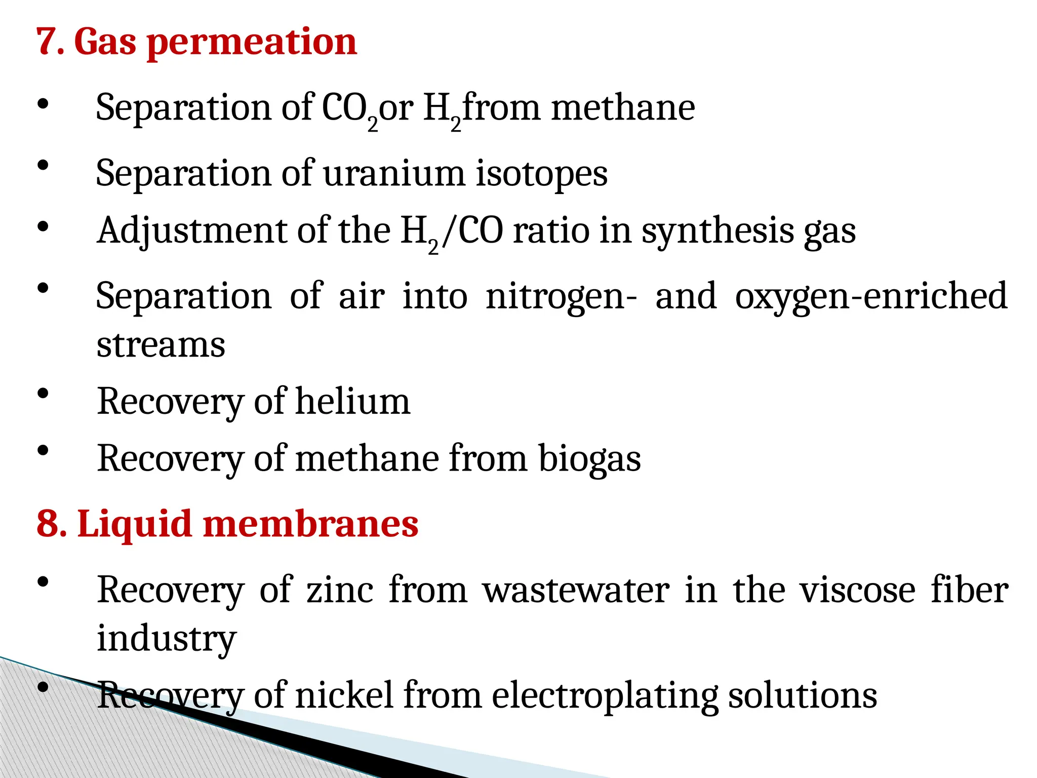7. Gas permeation
• Separation of CO2
or H2
from methane
• Separation of uranium isotopes
• Adjustment of the H2
/CO ratio in synthesis gas
• Separation of air into nitrogen- and oxygen-enriched
streams
• Recovery of helium
• Recovery of methane from biogas
8. Liquid membranes
• Recovery of zinc from wastewater in the viscose fiber
industry
• Recovery of nickel from electroplating solutions
 