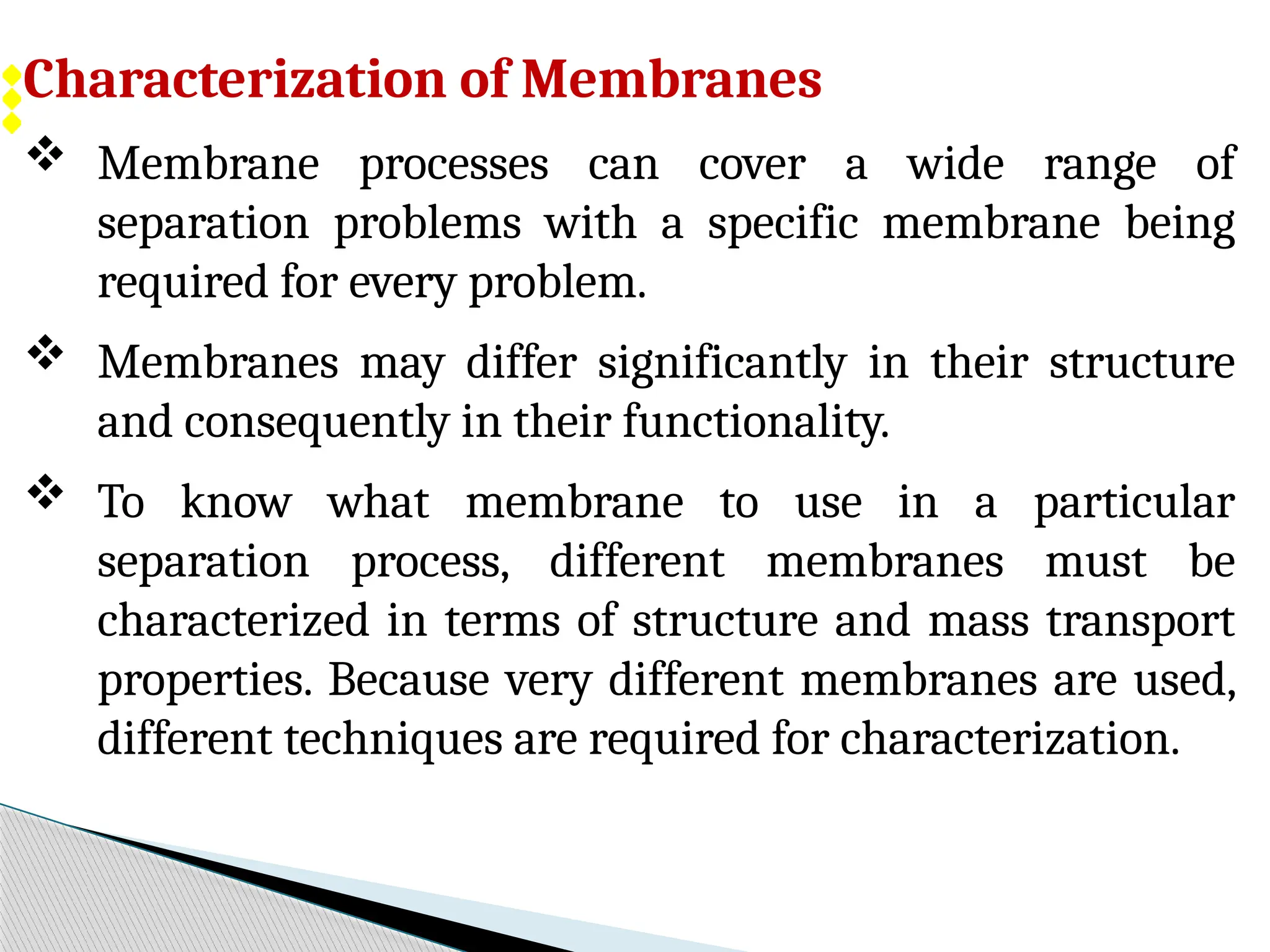 Characterization of Membranes
 Membrane processes can cover a wide range of
separation problems with a specific membrane being
required for every problem.
 Membranes may differ significantly in their structure
and consequently in their functionality.
 To know what membrane to use in a particular
separation process, different membranes must be
characterized in terms of structure and mass transport
properties. Because very different membranes are used,
different techniques are required for characterization.
 