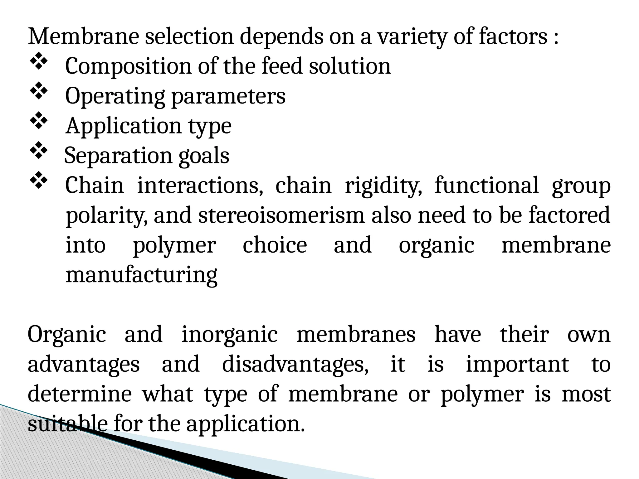 Membrane selection depends on a variety of factors :
 Composition of the feed solution
 Operating parameters
 Application type
 Separation goals
 Chain interactions, chain rigidity, functional group
polarity, and stereoisomerism also need to be factored
into polymer choice and organic membrane
manufacturing
Organic and inorganic membranes have their own
advantages and disadvantages, it is important to
determine what type of membrane or polymer is most
suitable for the application.
 