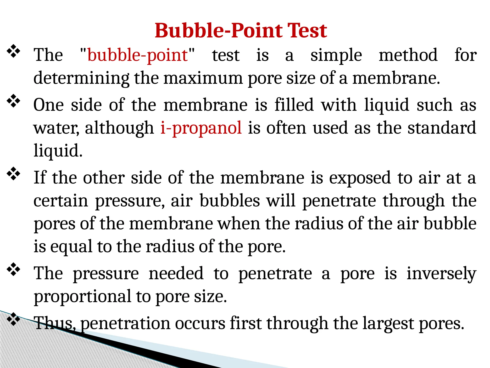 Bubble-Point Test
 The "bubble-point" test is a simple method for
determining the maximum pore size of a membrane.
 One side of the membrane is filled with liquid such as
water, although i-propanol is often used as the standard
liquid.
 If the other side of the membrane is exposed to air at a
certain pressure, air bubbles will penetrate through the
pores of the membrane when the radius of the air bubble
is equal to the radius of the pore.
 The pressure needed to penetrate a pore is inversely
proportional to pore size.
 Thus, penetration occurs first through the largest pores.
 