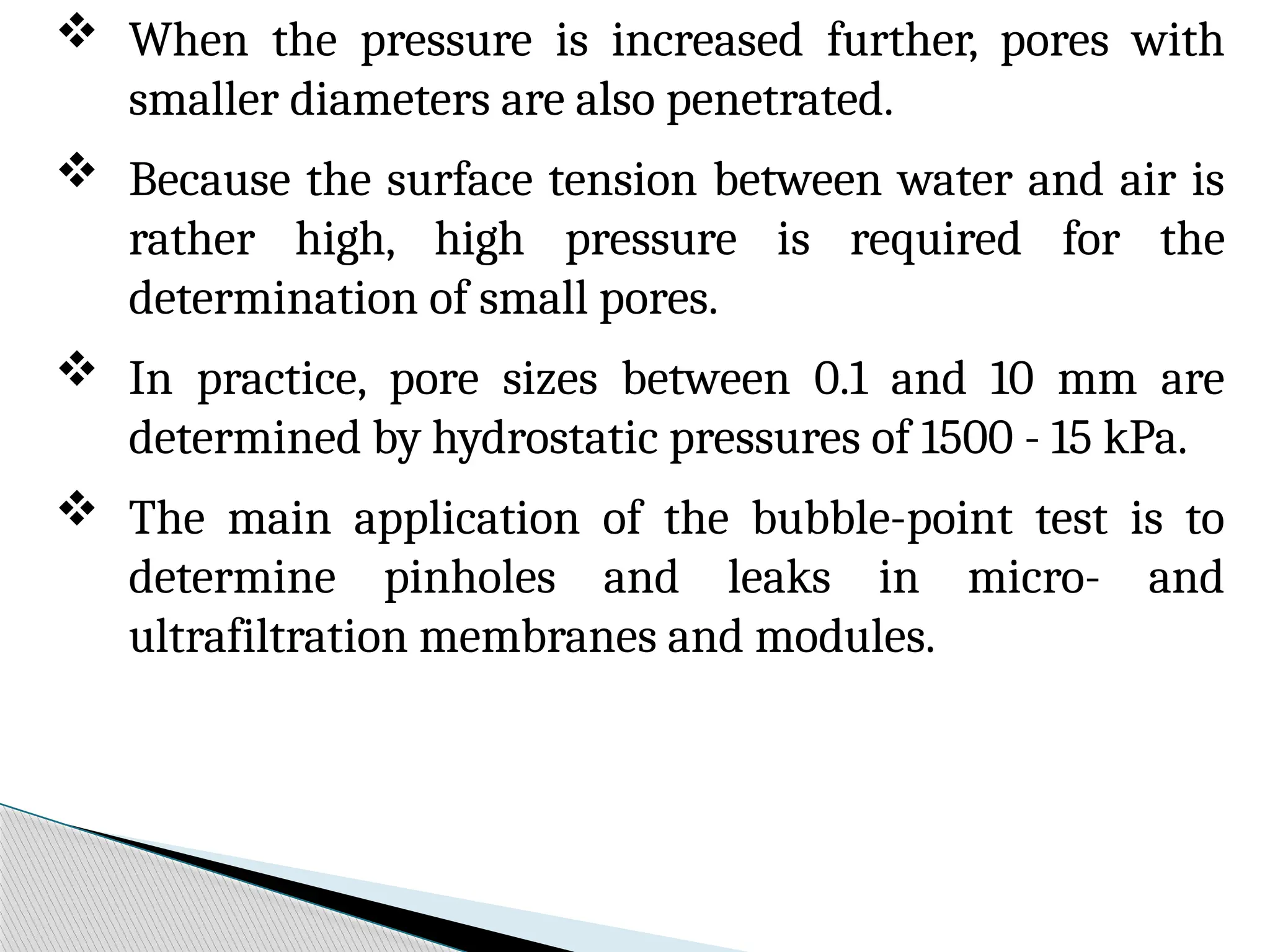  When the pressure is increased further, pores with
smaller diameters are also penetrated.
 Because the surface tension between water and air is
rather high, high pressure is required for the
determination of small pores.
 In practice, pore sizes between 0.1 and 10 mm are
determined by hydrostatic pressures of 1500 - 15 kPa.
 The main application of the bubble-point test is to
determine pinholes and leaks in micro- and
ultrafiltration membranes and modules.
 