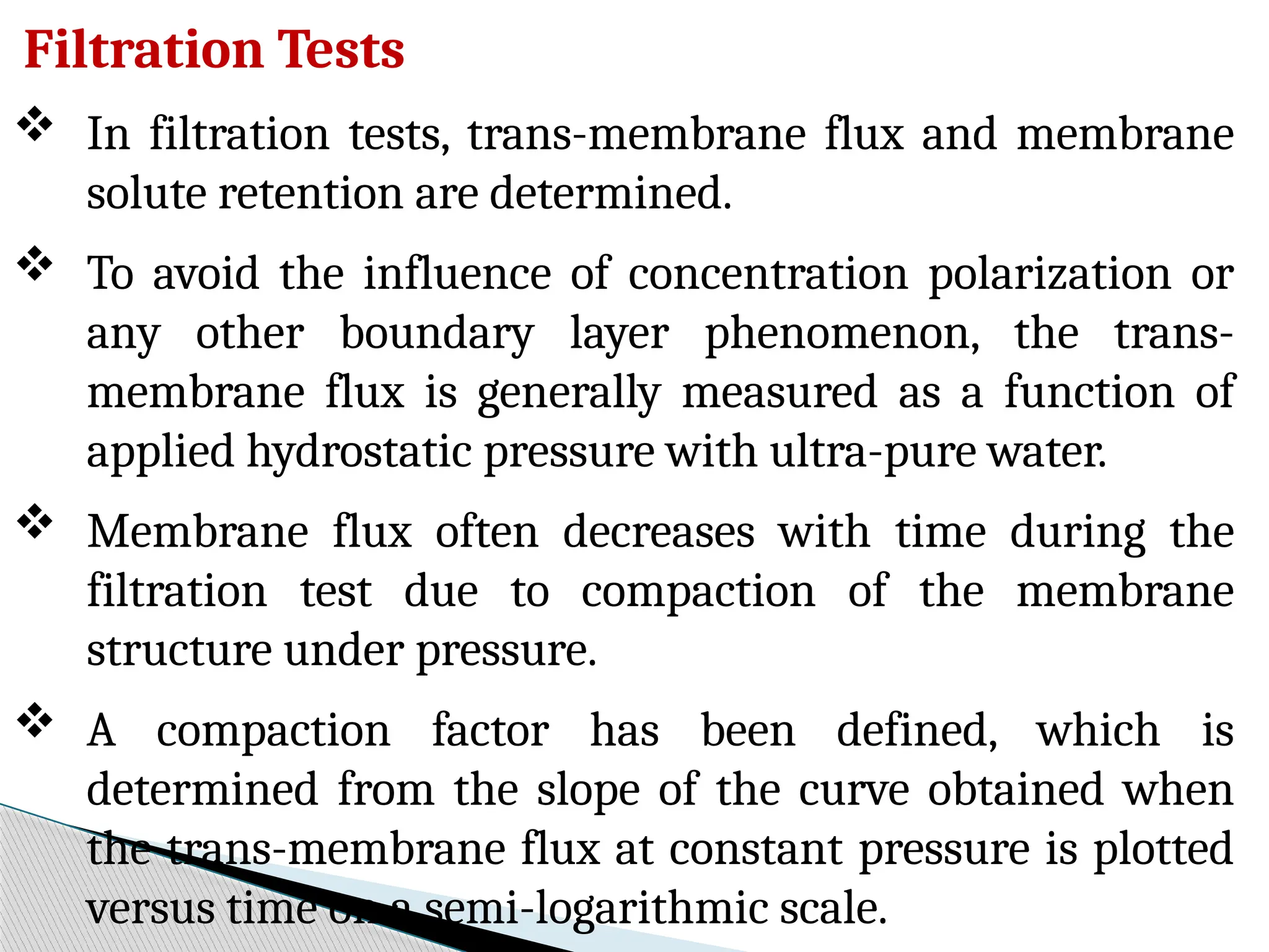 Filtration Tests
 In filtration tests, trans-membrane flux and membrane
solute retention are determined.
 To avoid the influence of concentration polarization or
any other boundary layer phenomenon, the trans-
membrane flux is generally measured as a function of
applied hydrostatic pressure with ultra-pure water.
 Membrane flux often decreases with time during the
filtration test due to compaction of the membrane
structure under pressure.
 A compaction factor has been defined, which is
determined from the slope of the curve obtained when
the trans-membrane flux at constant pressure is plotted
versus time on a semi-logarithmic scale.
 
