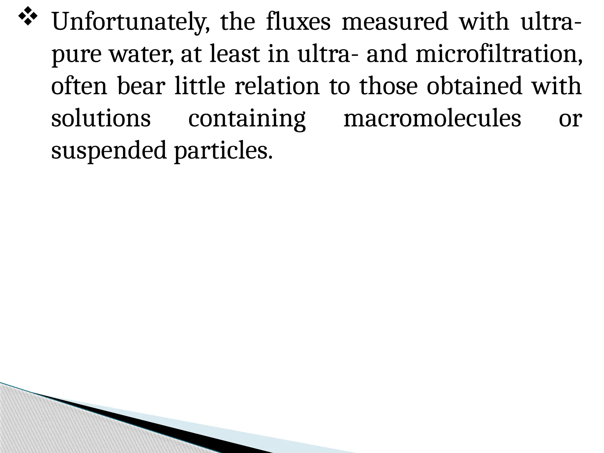  Unfortunately, the fluxes measured with ultra-
pure water, at least in ultra- and microfiltration,
often bear little relation to those obtained with
solutions containing macromolecules or
suspended particles.
 