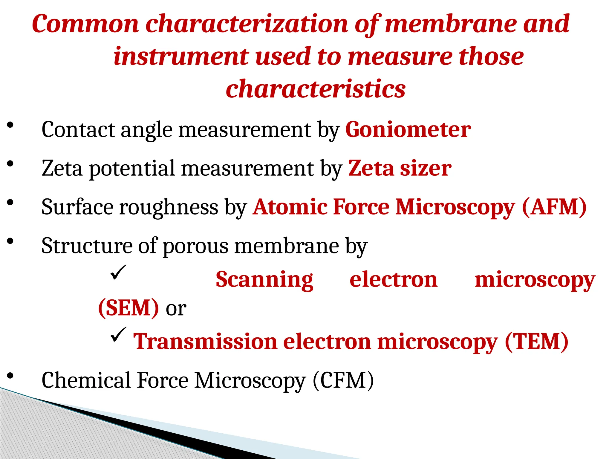 Common characterization of membrane and
instrument used to measure those
characteristics
• Contact angle measurement by Goniometer
• Zeta potential measurement by Zeta sizer
• Surface roughness by Atomic Force Microscopy (AFM)
• Structure of porous membrane by
 Scanning electron microscopy
(SEM) or
 Transmission electron microscopy (TEM)
• Chemical Force Microscopy (CFM)
 