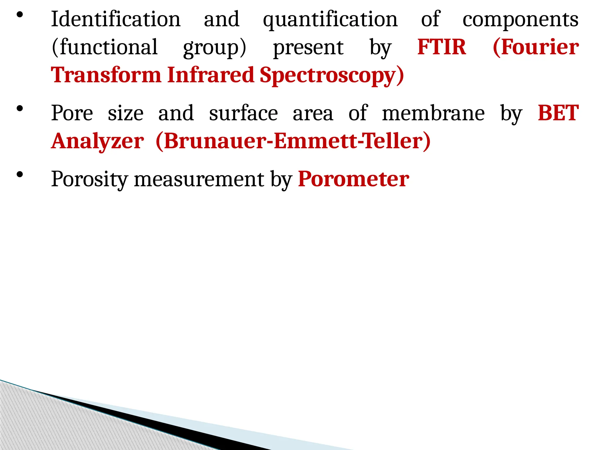 • Identification and quantification of components
(functional group) present by FTIR (Fourier
Transform Infrared Spectroscopy)
• Pore size and surface area of membrane by BET
Analyzer (Brunauer-Emmett-Teller)
• Porosity measurement by Porometer
 