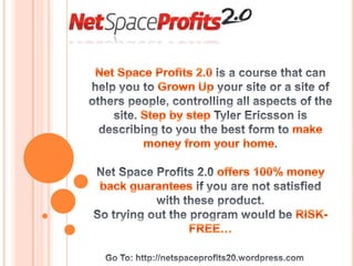 Net Space Profits 2.0 is a course that can help you to Grown Up your site or a site of others people, controlling all aspects of the site. Step by step Tyler Ericsson is describing to you the best form to make money from your home. Net Space Profits 2.0 offers 100% money back guarantees if you are not satisfied with these product. So trying out the program would be RISK-FREE…  Go To: http://netspaceprofits20.wordpress.com 