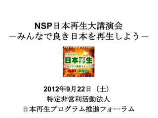 NSP日本再生大講演会
－みんなで良き日本を再生しよう－




    2012年9月22日（土）
     特定非営利活動法人
 日本再生プログラム推進フォーラム
 